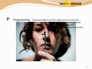 P

Programming

Training ourselves to think, speak and act in new and
positive ways, in order to reach our maximum potential.
The ability to organize our communication and
neurological systems to achieve specific desired outcomes
and results

6

 