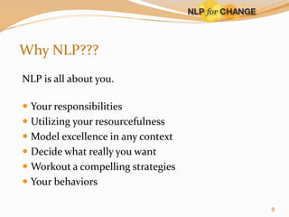 Why NLP???
NLP is all about you.

 Your responsibilities
 Utilizing your resourcefulness
 Model excellence in any context
 Decide what really you want
 Workout a compelling strategies
 Your behaviors
9

 