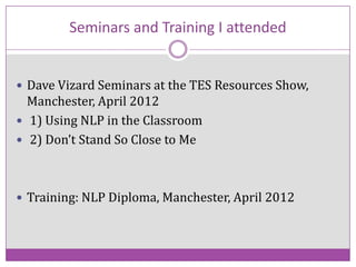 Seminars and Training I attended
 Dave Vizard Seminars at the TES Resources Show,

Manchester, April 2012
 1) Using NLP in the Classroom
 2) Don’t Stand So Close to Me

 Training: NLP Diploma, Manchester, April 2012

 