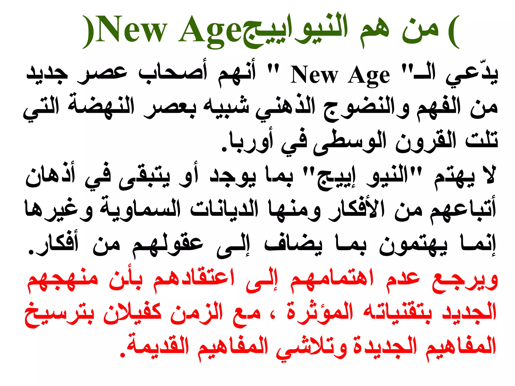 )New Age ) من هم النيواييج 
أنهسم أصسحاب عصسر جتديد " New Age " يدّفعسي السس 
من الفهم والنضوج الذهني شبيه بعصر النهضة التي 
تلت القرون الوسطى في أوربا. 
ل يهتم "النيو إييج" بما يوجتد أو يتبقى في أذهان 
أتباعهم من الفكار ومنها الديانات السماوية وغيرها 
إنمسا يهتمون بمسا يضاف إلسى عقولهسم من أفكار. 
ويرجتسع عدم اهتمامهسم إلسى اعتقادهسم بأسن منهجهم 
الجديد بتقنياته المؤثرة ، مع الزمن كفيلن بترسيخ 
المفاهيم الجديدة وتلشي المفاهيم القديمة. 
 