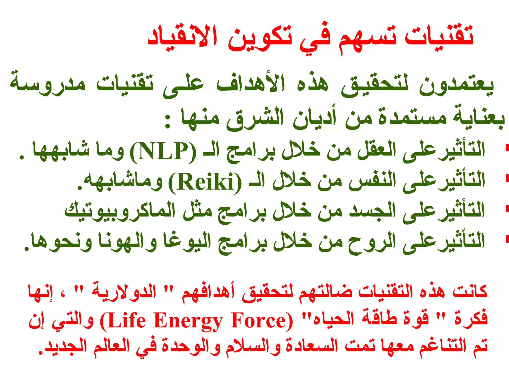 تقنيات تسهم في تكوين النقياد 
يعتمدون لتحقيفق هذه الهداف علفى تقنيات مدروسة 
بعناية مستمدة من أديان الشرق منها : 
وما شابهها . (NLP) التأثيرعلى العقل من خلل برامج الف  
وماشابهه. (Reiki) التأثيرعلى النفس من خلل الف  
التأثيرعلى الجسد من خلل برامج مثل الماكروبيوتيك  
التأثيرعلى الروح من خلل برامج اليوغا والهونا ونحوها.  
كانت هذه التقنيات ضالتهم لتحقيق أهدافهم " الدولرية " ، إنها 
والتي إن (Life Energy Force) " فكرة " قوة طاقة الحياه 
تم التناغم معها تمت السعادة والسلم والوحدة في العالم الجديد. 
 