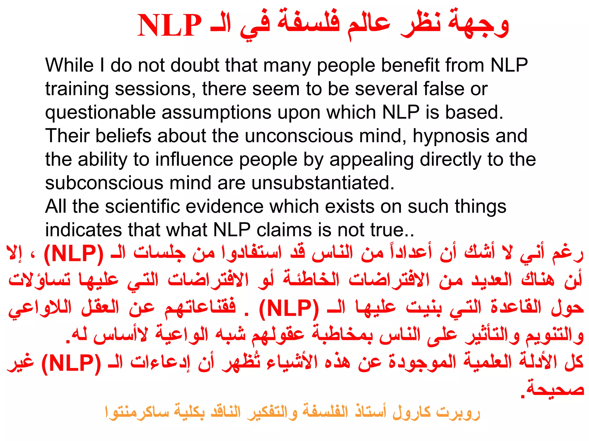 NLP وجهة نظر عالم فلسفة في الف 
While I do not doubt that many people benefit from NLP 
training sessions, there seem to be several false or 
questionable assumptions upon which NLP is based. 
Their beliefs about the unconscious mind, hypnosis and 
the ability to influence people by appealing directly to the 
subconscious mind are unsubstantiated. 
All the scientific evidence which exists on such things 
indicates that what NLP claims is not true.. 
إل ، (NLP) رغم أني ل أشك أن أعداداً  من الناس قد استفادوا من جلسات الـ 
أـن هناك العديـد مـن الفتتراضات الخاطئـة أـو الفتتراضات التـي عليهـا تساؤلت 
فتقناعاتهـم عـن العقـل اللواعي . (NLP) حول القاعدة التـي بنيـت عليهـا الــ 
والتنويم والتأثير على الناس بمخاطبة عقولهم شبه الواعية لأساس له. 
غير (NLP) كل الدلة العلمية الموجودة عن هذه الشياء تُظظههر أن إدعاءات الـ 
صحيحة. 
روبرت كارول أستاذ الفلسفة والتفكير الناقد بكلية ساكرمنتوا 
 