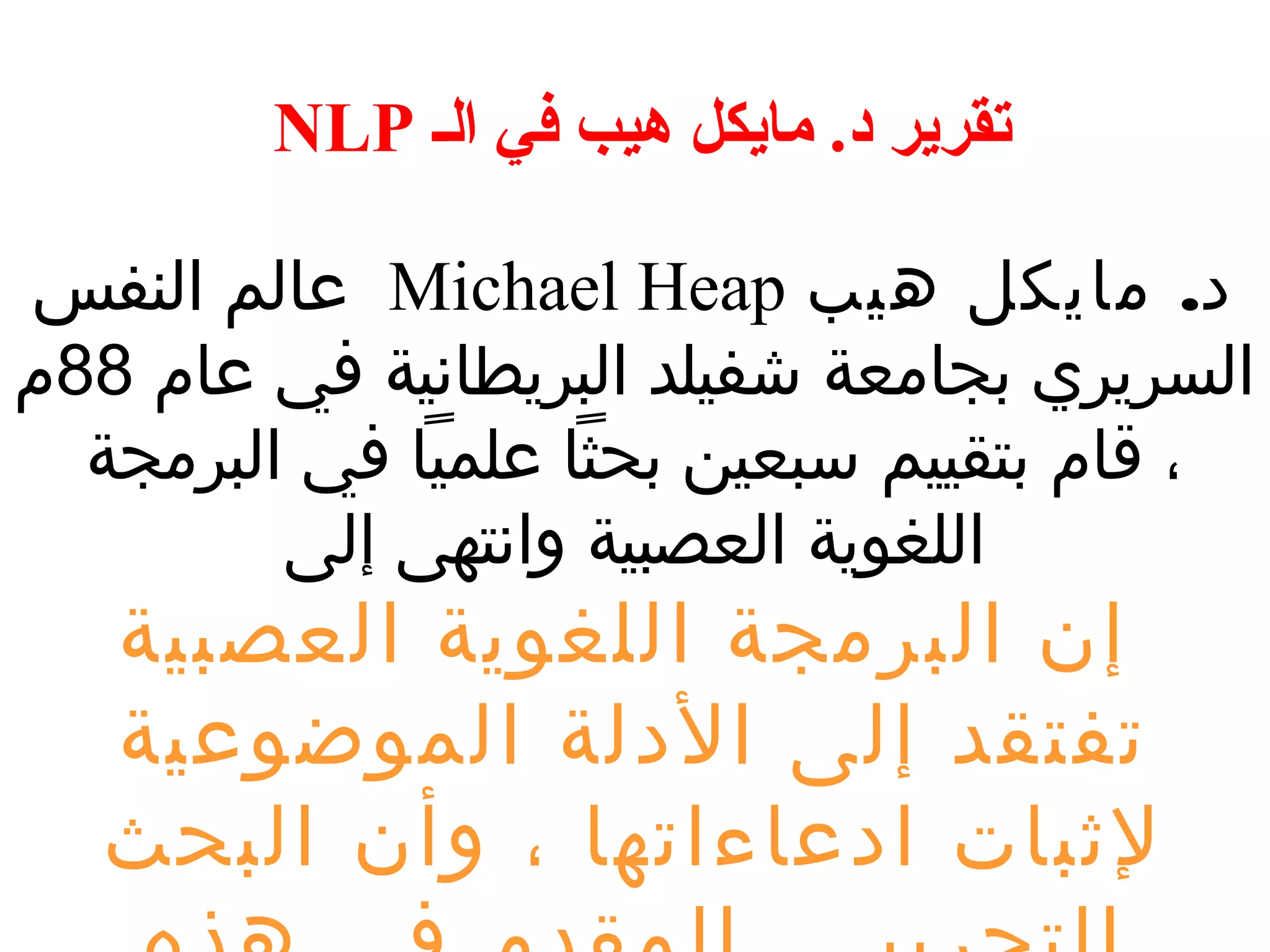 NLP تقرير د. مايكل هيب في الف 
عالم النفس Michael Heap د. مايكل هيب 
السريري بجامعة شفيلد البريطانية في عام 88 م 
، قام بتقييم سبعين بحثا علميا في البرمجة 
اللغوية العصبية وانتهى إلى 
إن البرمجة اللغوية العصبية 
تفتقد إلى الدلة الموضوعية 
لثبات ادعاءاتها ، وأن البحث 
التجريبـي المقدم في هذه 
 