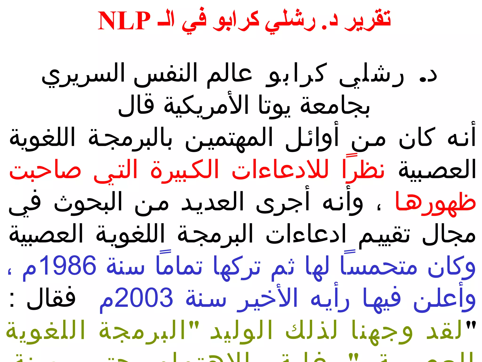 NLP تقرير د. رشلي كرابو في الف 
د. رشلي كرابو عالم النفس السريري 
بجامعة يوتا المريكية قال 
أنـه كان مـن أوائـل المهتميـن بالبرمجـة اللغوية 
العصـبية نظرا للدعاءات الكـبيرة التـي صاحبت 
ظهورهـا ، وأنـه أجرى العديـد مـن البحوث في 
مجال تقييـم ادعاءات البرمجـة اللغويـة العصبية 
وكان متحمسا لها ثم تركها تماما سنة 1986 م ، 
وأعلـن فيهـا رأيـه الخييـر سـنة 2003 م فقال : 
"لقد وجهنا لذلك الوليد "البرمجة اللغوية 
العـب صـــية " غايـةـ الهتمام حتـىـ سنة 
 