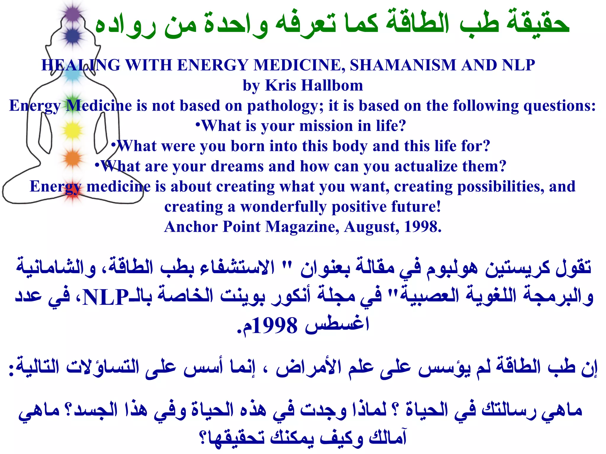 حقيقة طب الطاقة كما تعرفه واحدة من رواده 
HEALING WITH ENERGY MEDICINE, SHAMANISM AND NLP 
by Kris Hallbom 
Energy Medicine is not based on pathology; it is based on the following questions: 
•What is your mission in life? 
•What were you born into this body and this life for? 
•What are your dreams and how can you actualize them? 
Energy medicine is about creating what you want, creating possibilities, and 
creating a wonderfully positive future! 
Anchor Point Magazine, August, 1998. 
تقول كريستين هولبوم في مقالة بعنوان " الستشفاء بطب الطاقة، والشامانية 
في عدد ،NLP والبرمجة اللغوية العصبية" في مجلة أنكور بوينت الخاصنة بالف 
اغسطس 1998 م. 
إن طب الطاقة لم يؤسس على علم المراض ، إنما أسس على التساؤلت التالية: 
ماهي رسالتك في الحياة ؟ لماذا وجدت في هذه الحياة وفي هذا الجسد؟ ماهي 
آمالك وكيف يمكنك تحقيقها؟ 
 