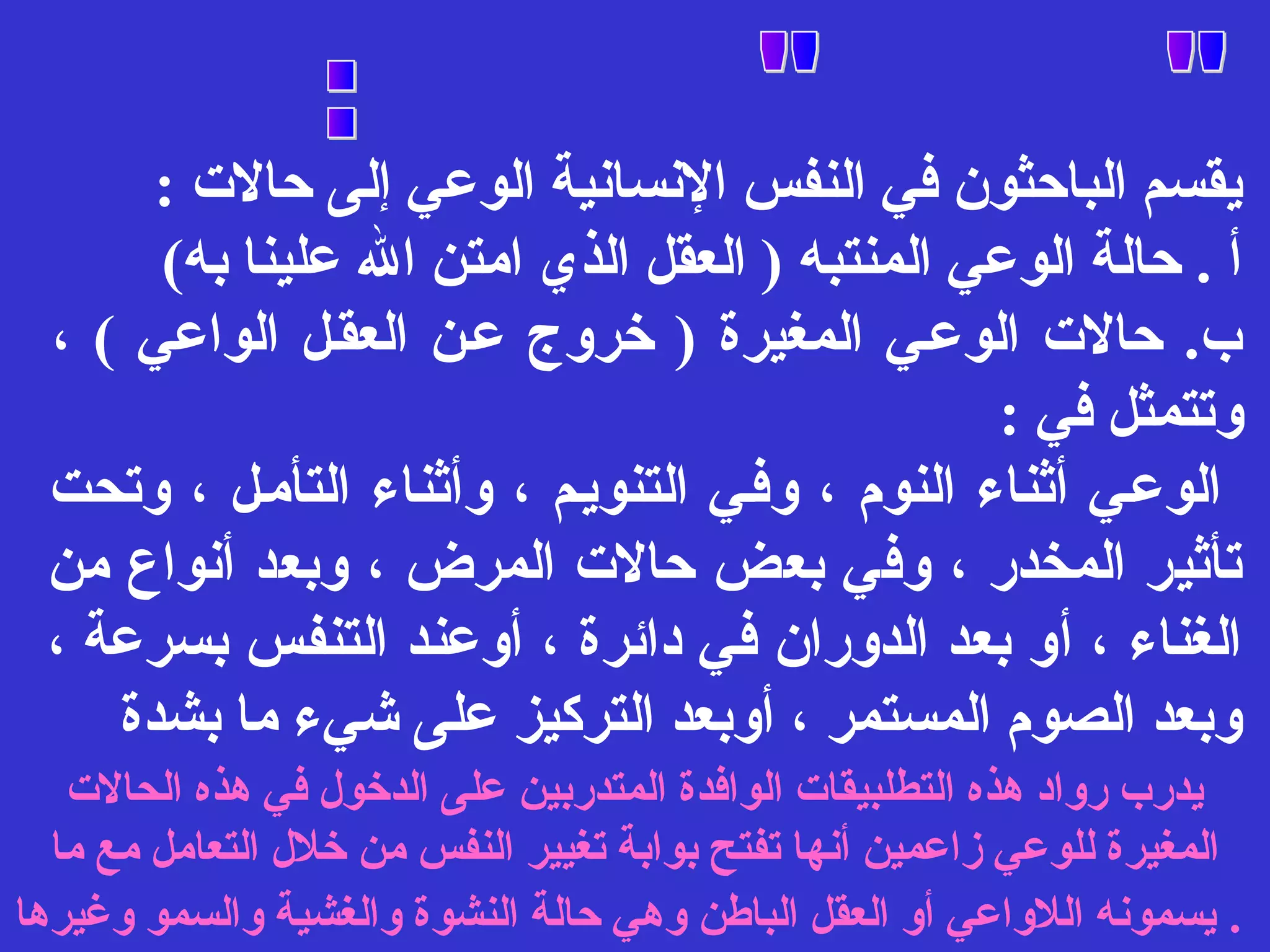 يقسم الباحثون في النفس النسانية الوعي إلى حالت : 
أ . حالة الوعي المنتبه ( العقل الذي امتن ال علينا به) 
ب. حالت الوعفي المغيرة ( خروج عفن العقفل الواعي ) ، 
وتتمثل في : 
الوعفي أثناء النوم ، وففي التنويفم ، وأثناء التأمفل ، وتحت 
تأثير المخدر ، وفي بعض حالت المرض ، وبعد أنواع من 
الغناء ، أو بعد الدوران في دائرة ، أوعند التنفس بسرعة ، 
وبعد الصوم المستمر ، أوبعد التركيز على شيء ما بشدة 
يدرب رواد هذه التطلبيقات الوافدة المتدربين على الدخول في هذه الحالت 
المغيرة للوعي زاعمين أنها تفتح بوابة تغيير النفس من خلل التعامل مع ما 
. يسمونه اللواعي أو العقل الباطن وهي حالة النشوة والغشية والسمو وغيرها 
 