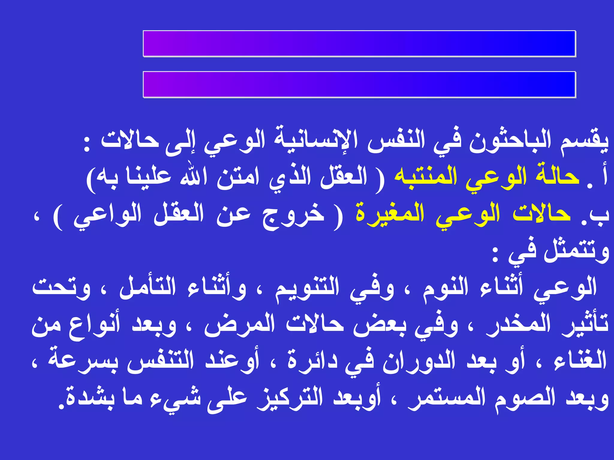 يقسم الباحثون في النفس النسانية الوعي إلى حالت : 
أ . حالة الوعي المنتبه ( العقل الذي امتن ال علينا به) 
ب. حالت الوعفي المغيرة ( خروج عفن العقفل الواعي ) ، 
وتتمثل في : 
الوعفي أثناء النوم ، وففي التنويفم ، وأثناء التأمفل ، وتحت 
تأثير المخدر ، وفي بعض حالت المرض ، وبعد أنواع من 
الغناء ، أو بعد الدوران في دائرة ، أوعند التنفس بسرعة ، 
وبعد الصوم المستمر ، أوبعد التركيز على شيء ما بشدة. 
 