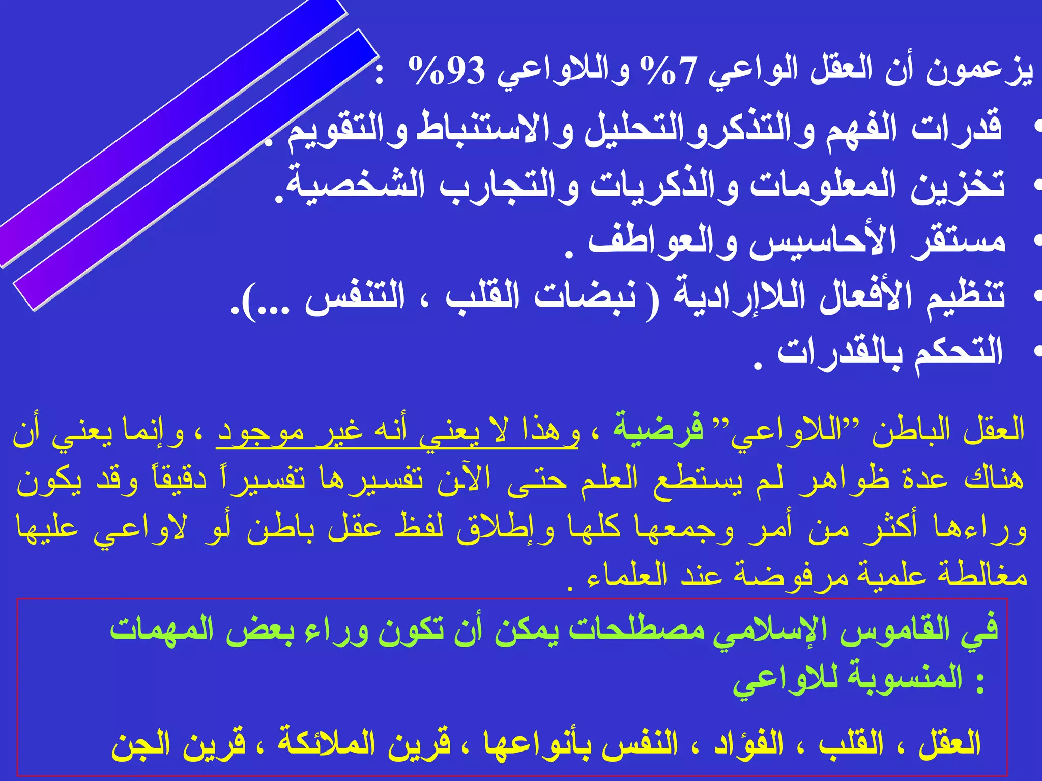 : % يزعمون أن العقل الواعي 7% واللواعي 93 
• قدرات الفهم والتذكروالتحليل والستنباط والتقويم . 
• تخزين المعلومات والذكريات والتجارب الشخصية. 
• مستقر الحاسيس والعواطف . 
• تنظيم الفعال اللإرادية ( نبضات القلب ، التنفس ...). 
• التحكم بالقدرات . 
العقل الباطن ”اللوااعي” فرضية ، واهذا ل يعني أنه غير موجود ، واإنما يعني أن 
هناك عدة ظواهسر لسم يسستطع العلسم حتسى السن تفسسيرها تفسسيراً  دقيقاً  واقد يكون 
واراءهسا أكثسر مسن أمسر واجمعهسا كلهسا واإطلق  لفسظ عقسل باطسن أسوا لوااعسي عليها 
مغالطة علمية مرفوضة عند العلماء . 
في القاموس السلمي مصطلحات يمكن أن تكون وراء بعض المهمات 
: المنسوبة للواعي 
العقل ، القلب ، الفؤاد ، النفس بأنواعها ، قرين الملئكة ، قرين الجن 
 