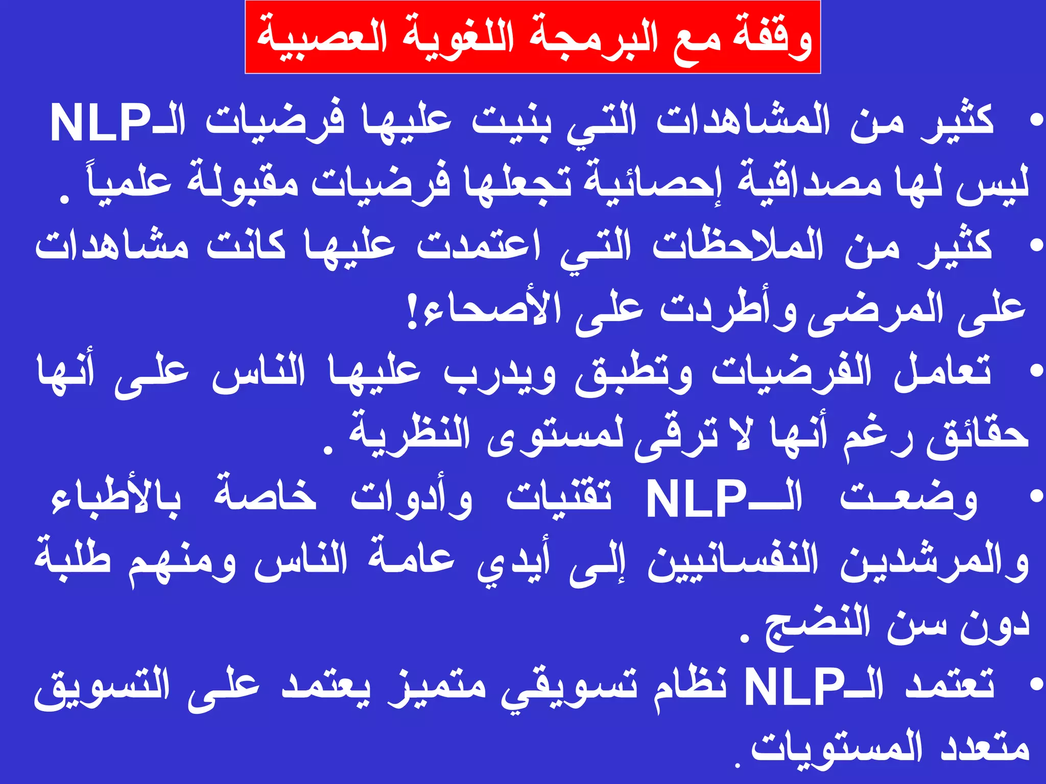 وقفة مع البرمجة اللغوية العصبية 
NLP • كثيـر مـن المشاهدات التـي بنيـت عليهـا فرضيات الـ 
ليس لها مصداقية إحصائية تجعلها فرضيات مقبولة علمياً  . 
• كثيـر مـن الملحظات التـي اعتمدت عليهـا كانت مشاهدات 
على المرضى وأطردت على الصححاء! 
• تعامـل الفرضيات وتطبـق ويدرب عليهـا الناس علـى أنها 
حقائق رغم أنها ل ترقى لمستوى النظرية . 
تقنيات وأدوات خاصحة بالطباء NLP • وضعــت الـــ 
والمرشديـن النفسـانيين إلـى أيدي عامـة الناس ومنهـم طلبة 
دون سن النضج . 
نظام تسـويقي متميـز يعتمـد علـى التسويق NLP • تعتمـد الــ 
متعدد المستويات . 
 