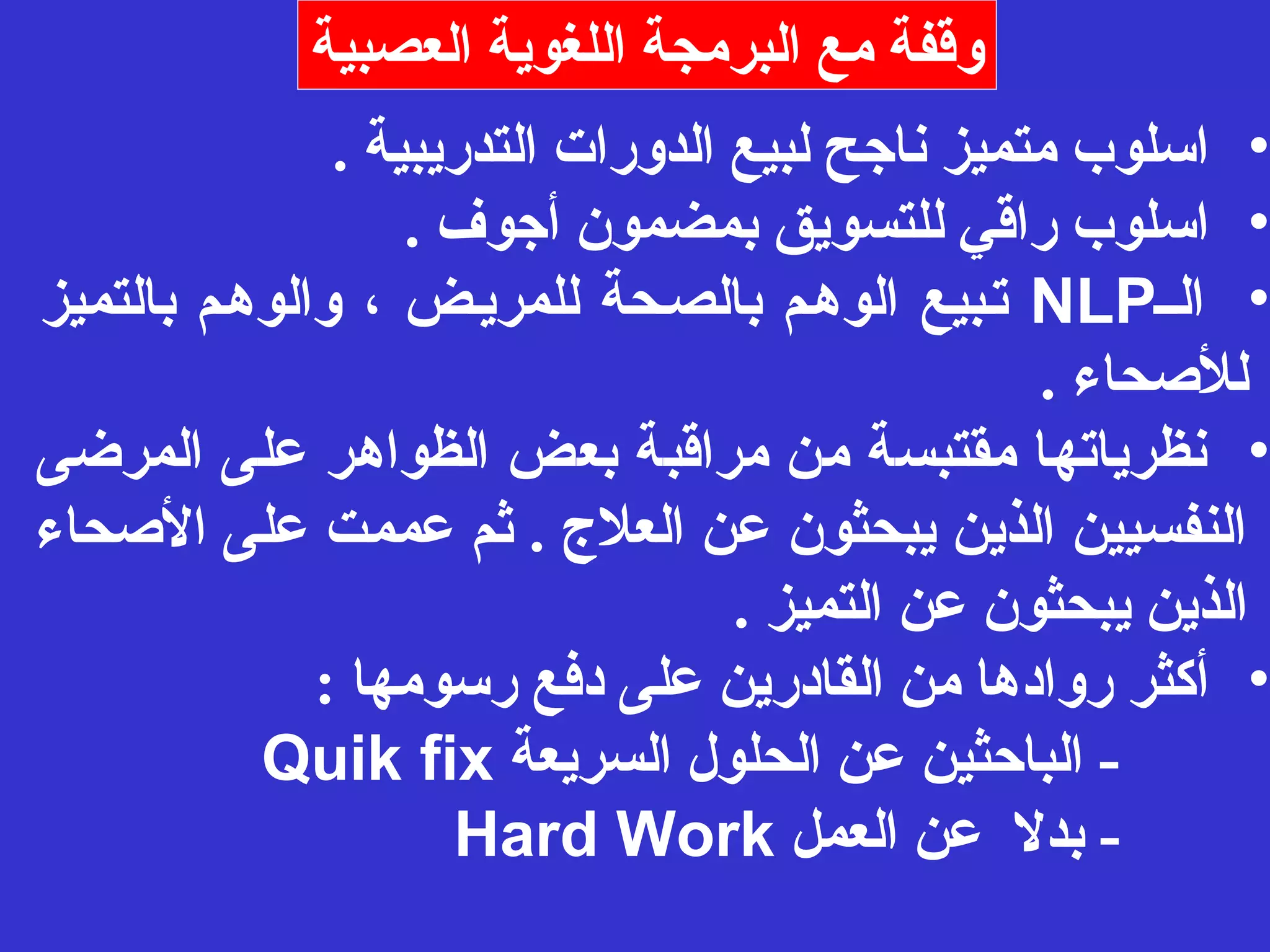 وقفة مع البرمجة اللغوية العصبية 
• اسلوب متميز ناجح لبيع الدورات التدريبية . 
• اسلوب راقي للتسويق بمضمون أجوف . 
تـبيع الوهـم بالصـحة للمريـض ، والوهـم بالتميز NLP • الــ 
للصححاء . 
• نظرياتها مقتبسة من مراقبة بعض الظواهر على المرضى 
النفسيين الذين يبحثون عن العلج  . ثم عممت على الصححاء 
الذين يبحثون عن التميز . 
• أكثر روادها من القادرين على دفع رسومها : 
Quik fix - الباحثين عن الحلول السريعة 
Hard Work - بدل عن العمل 
 