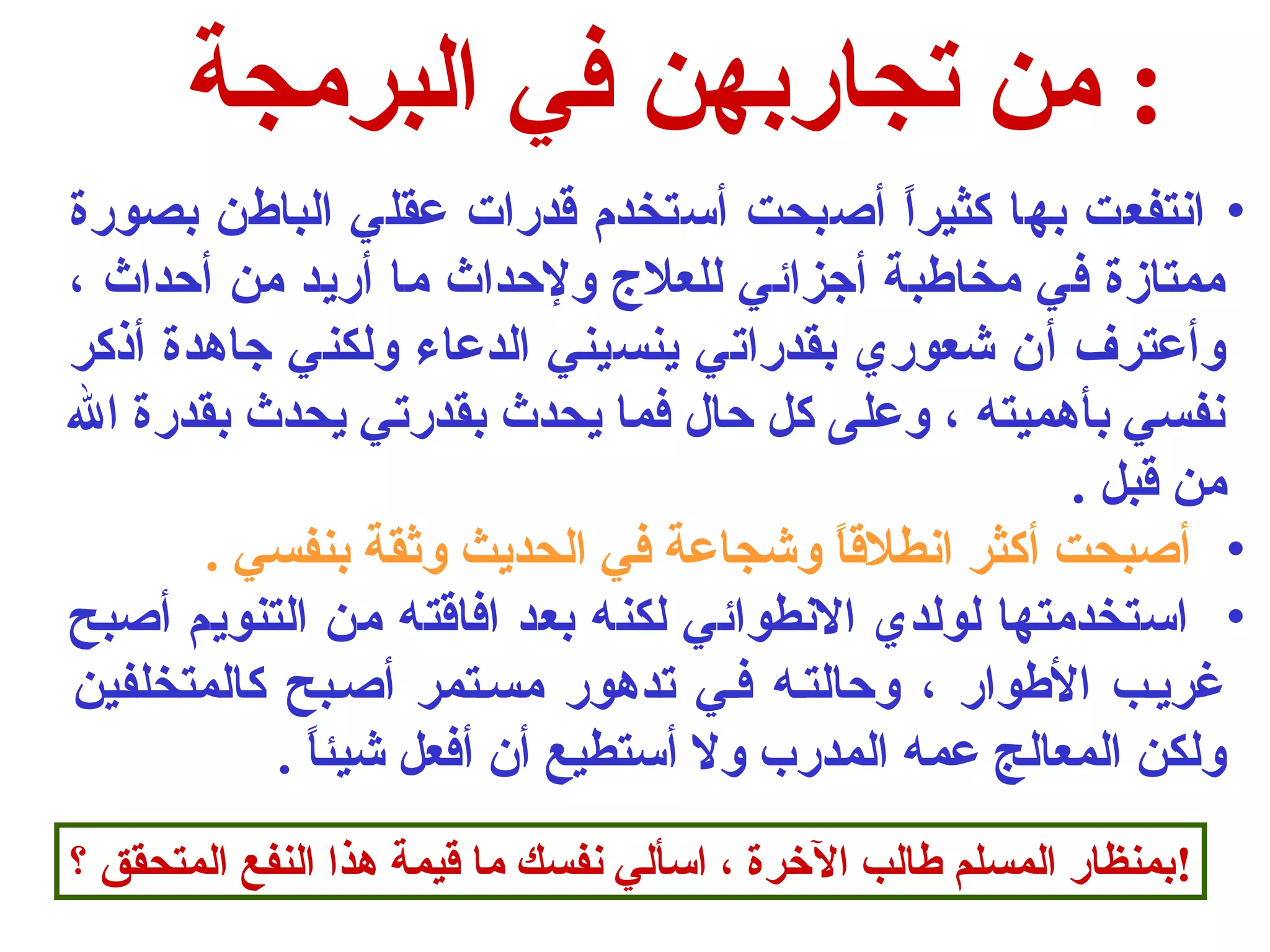 : من تجاربهن في البرمجة 
• انتفعت بها كثيراً  أصحبحت أستخدم قدرات عقلي الباطن بصورة 
ممتازة في مخاطبة أجزائي للعلج  ولحداث ما أريد من أحداث ، 
وأعترف أن شعوري بقدراتي ينسيني الدعاء ولكني جاهدة أذكر 
نفسي بأهميته ، وعلى كل حال فما يحدث بقدرتي يحدث بقدرة ال 
من قبل . 
• أصحبحت أكثر انطلقاً  وشجاعة في الحديث وثقة بنفسي . 
• استخدمتها لولدي النطوائي لكنه بعد افاقته من التنويم أصحبح 
غريـب الطوار ، وحالتـه فـي تدهور مسـتمر أصحـبح كالمتخلفين 
ولكن المعالج عمه المدرب ول أستطيع أن أفعل شيئاً  . 
!بمنظار المسلم طالب الخرة ، اسألي نفسك ما قيمة هذا النفع المتحقق ؟ 
 