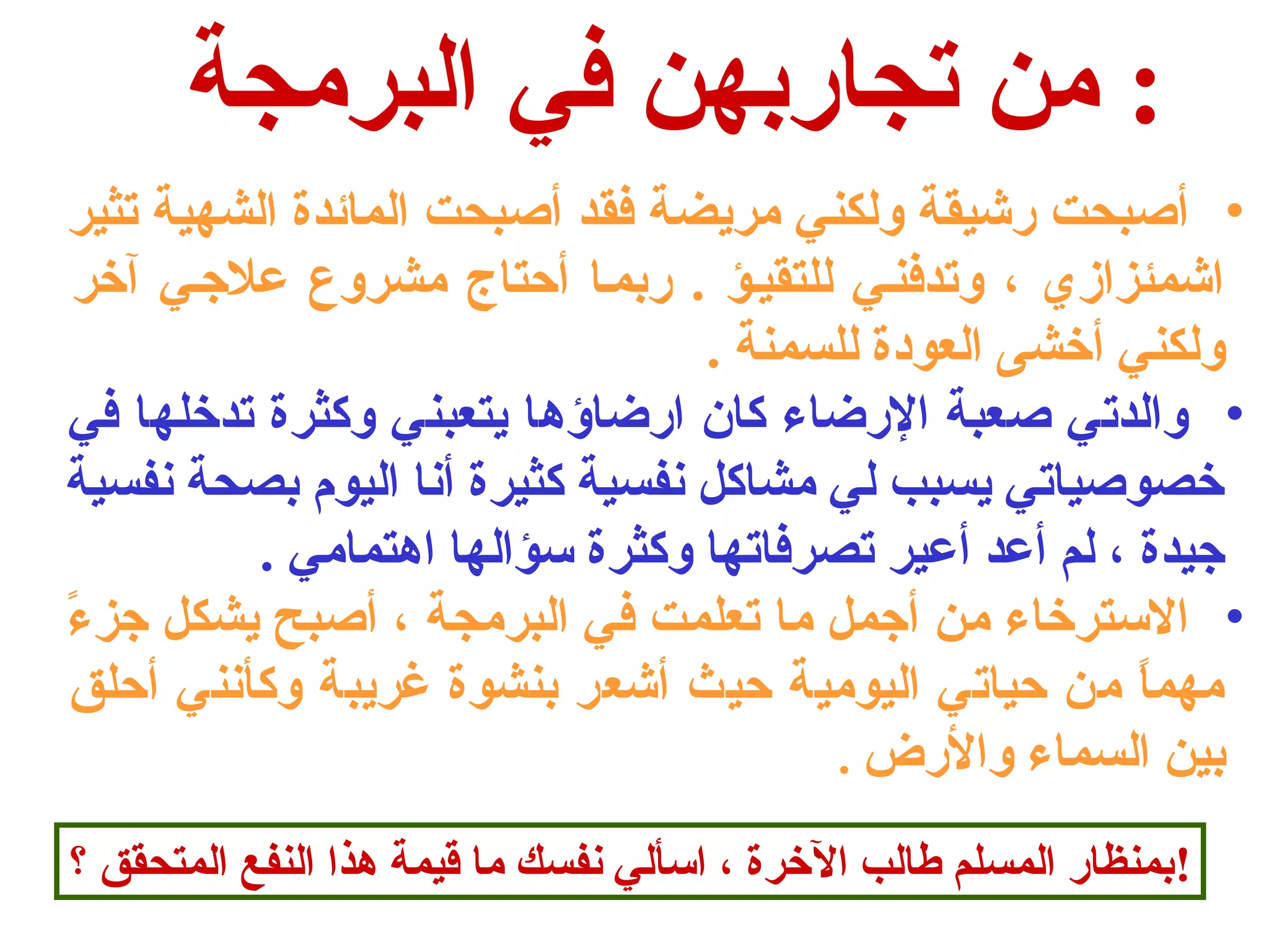 : من تجاربهن في البرمجة 
• أصحبحت رشيقة ولكني مريضة فقد أصحبحت المائدة الشهية تثير 
اشمئزازي ، وتدفنـي للتقيـؤ . ربمـا أحتاج  مشروع علجـي آخر 
ولكني أخشى العودة للسمنة . 
• والدتي صحعبة الرضاء كان ارضاؤها يتعبني وكثرة تدخلها في 
خصوصحياتي يسبب لي مشاكل نفسية كثيرة أنا اليوم بصحة نفسية 
جيدة ، لم أعد أعير تصرفاتها وكثرة سؤالها اهتمامي . 
• السترخاء من أجمل ما تعلمت في البرمجة ، أصحبح يشكل جزءً  
مهماً  من حياتي اليومية حيث أشعر بنشوة غريبة وكأنني أحلق 
بين السماء والرض . 
!بمنظار المسلم طالب الخرة ، اسألي نفسك ما قيمة هذا النفع المتحقق ؟ 
 