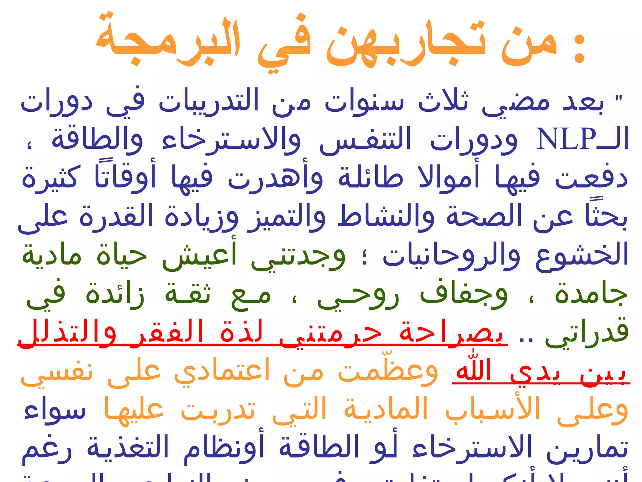 : من تجاربهن في البرمجة 
" بعد مضي ثلث  سنوات من التدريبات في دورات 
ودورات التنفنس والسنترخاء والطاقة ، NLP النن 
دفعنت فيهنا أموال طائلنة وأهدرت فيها أوقاتا كثيرة 
بحثا عن الصحة والنشاط والتميز وزيادة القدرة على 
الخشوع والروحانيات ؛ وجدتنني أعينش حياة مادية 
جامدة ، وجفاف روحنني ، مننع ثقنة زائدة في 
قدراتي .. بصراحة حرمتني لذة الفقر والتذلل 
ب ين يدي ا وعظّممنت منن اعتمادي علنى نفسي 
وعلنى السنباب المادينة التني تدربنت عليهنا سواء 
تمارينن السنترخاء أنو الطاقنة أونظام التغذينة رغم 
أنني ل أنكر استفادتي في بعض النواحي الصحية 
 