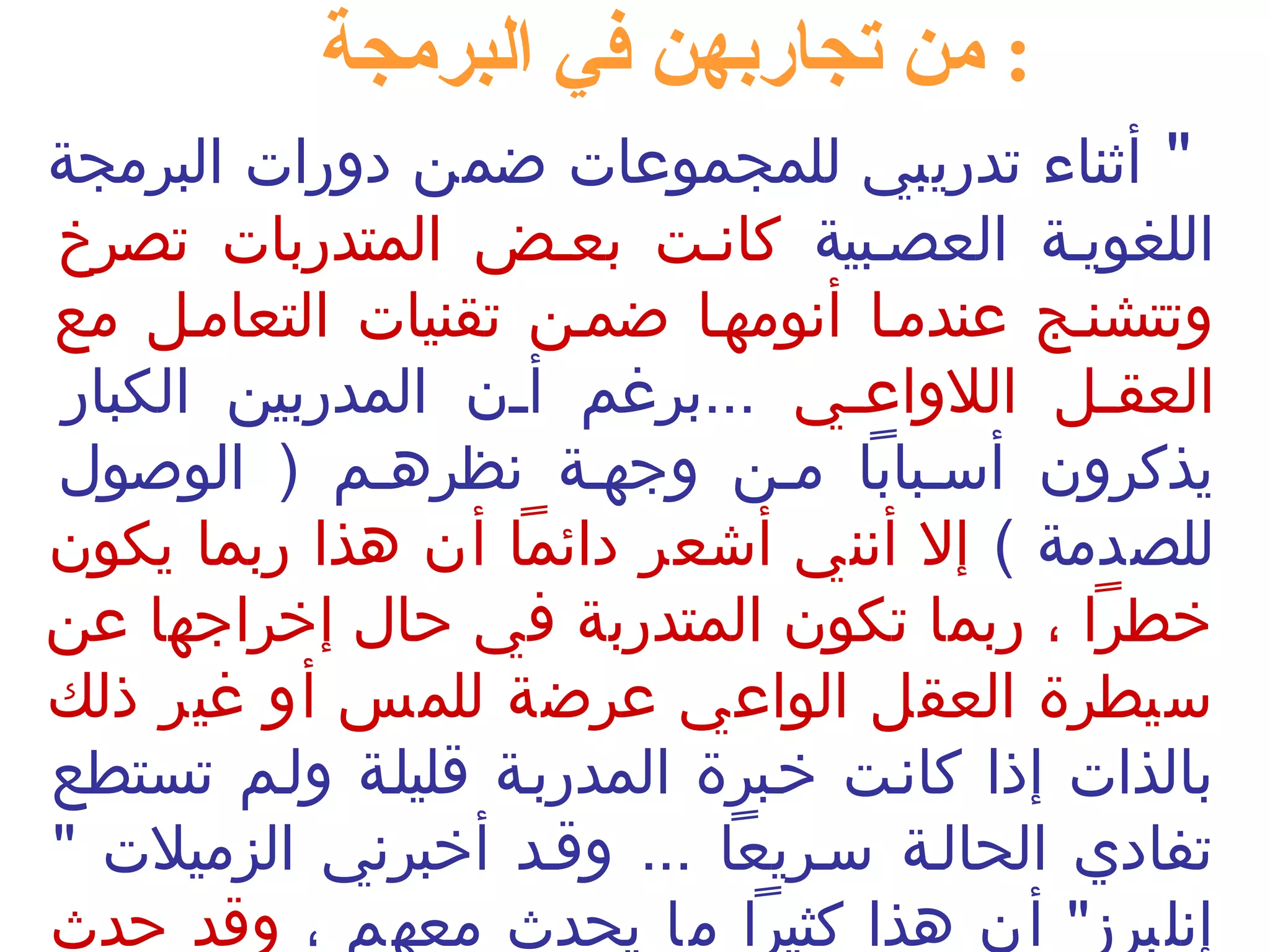 : من تجاربهن في البرمجة 
" أثناء تدريبي للمجموعات ضمن دورات البرمجة 
اللغوينة العصنبية كاننت بعنض المتدربات تصرخ 
وتتشننج عندمنا أنومهنا ضمنن تقنيات التعامنل مع 
العقننل اللواعنني ...برغم أننن المدربين الكبار 
يذكرون أسنبابا منن وجهنة نظرهنم ( الوصول 
للصدمة ) إل أنني أشعر دائما أن هذا ربما يكون 
خطرا ، ربما تكون المتدربة في حال إخراجها عن 
سيطرة العقل الواعي عرضة للمس أو غير ذلك 
بالذات إذا كاننت خنبرة المدربنة قليلنة ولنم تستطع 
تفادي الحالنة سنريعا ... وقند أخبرني الزميلت " 
إنلبرز" أن هذا كثيرا ما يحدث  معهم ، وقد حدث  
 