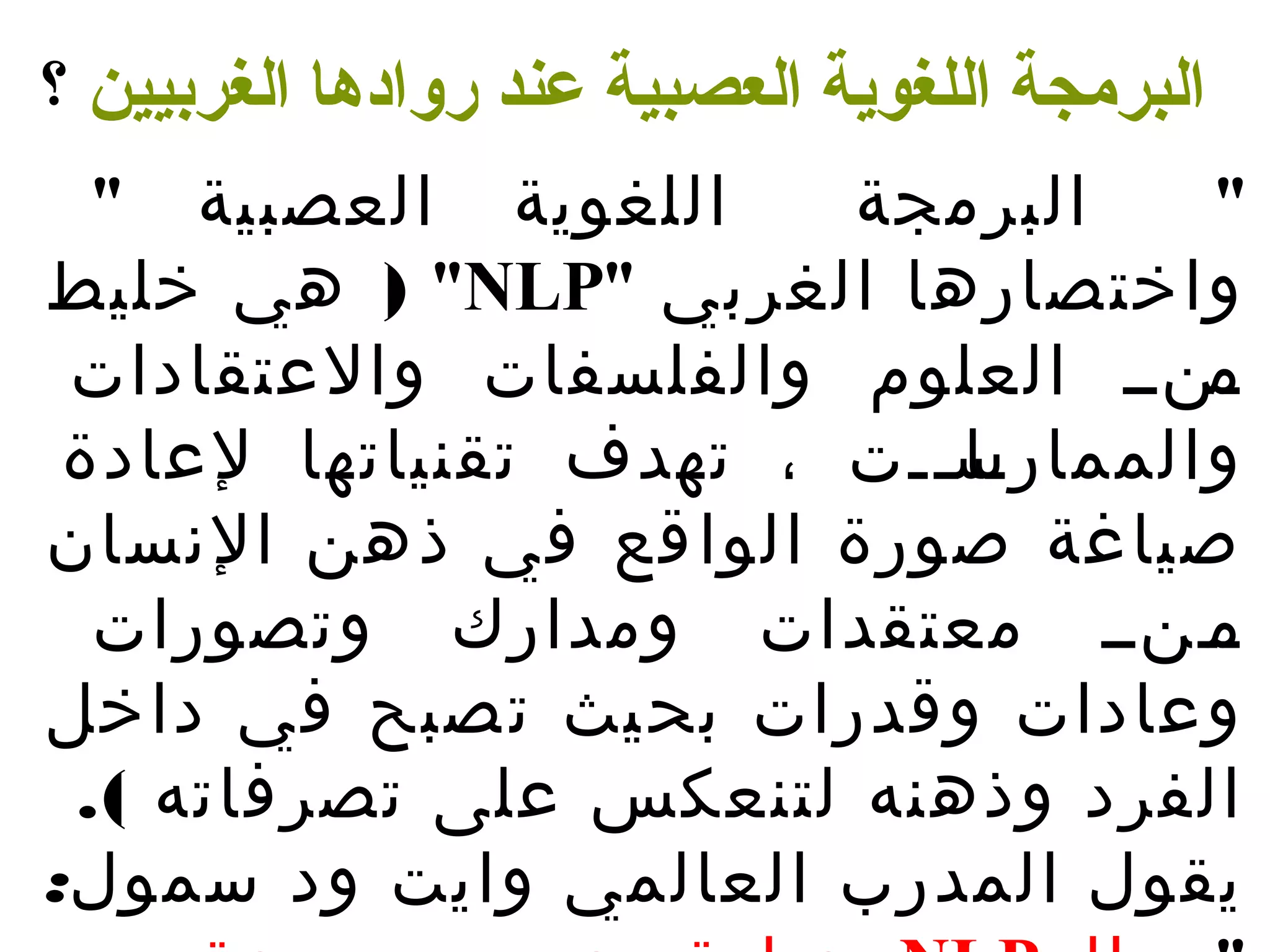 البرمجة اللغوية العصبية عند روادها الغربيين ؟ 
" البرمجة اللغوية العصبية " 
هي خليط ) "NLP" واختصارها الغربي 
ـمنــ العلوم والفلسفات والعتقادات 
والممارـا ســـت ، تهدف تقنياتها لعادة 
صياغة صورة الواقع في ذهن النسسان 
ـمـنــ معتقدات ومدارك وتصورات 
وعادات وقدرات بحيث تصبح في داخل 
الفرد وذهنه لتنعكس على تصرفاته ). 
يقول المدرب العالمي وايت ود سمول: 
عبارة عن مجموعة من NLP " الـ ـ 
 