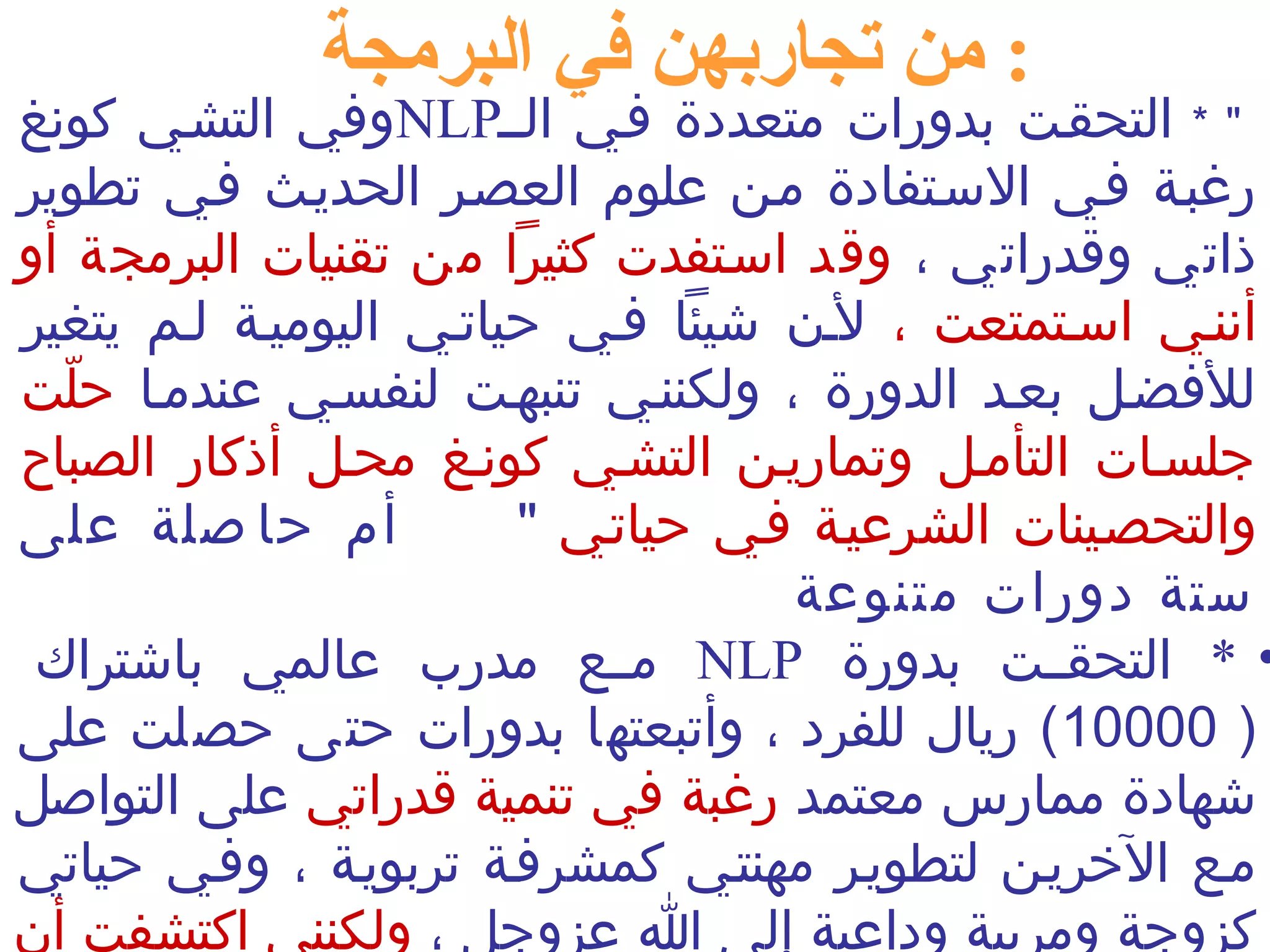 : من تجاربهن في البرمجة 
وفي التشني كونغ NLP " * التحقنت بدورات متعددة فني النن 
رغبنة فني السنتفادة منن علوم العصنر الحدينث فني تطوير 
ذاتي وقدراتي ، وقد اسنتفدت كثيرا من تقنيات البرمجة أو 
أننني اسنتمتعت ، لنن شيئا فني حياتني اليومينة لنم يتغير 
للفضنل بعند الدورة ، ولكننني تنبهنت لنفسني عندمنا حلّمت 
جلسنات التأمنل وتمارينن التشني كوننغ محنل أذكار الصباح 
والتحصنينات الشرعينة فني حياتني " أم حاصلة على 
ستة دورات متنوعة 
مننع مدرب عالمي باشتراك NLP • * التحقننت بدورة 
10000 ) ريال للفرد ، وأتبعتها بدورات حتى حصلت على ) 
شهادة ممارس معتمد رغبة في تنمية قدراتي على التواصل 
منع الخرينن لتطوينر مهنتني كمشرفنة تربوينة ، وفني حياتي 
كزوجة ومربية وداعية إلى ا عزوجل ، ولكنني اكتشفت أن 
 