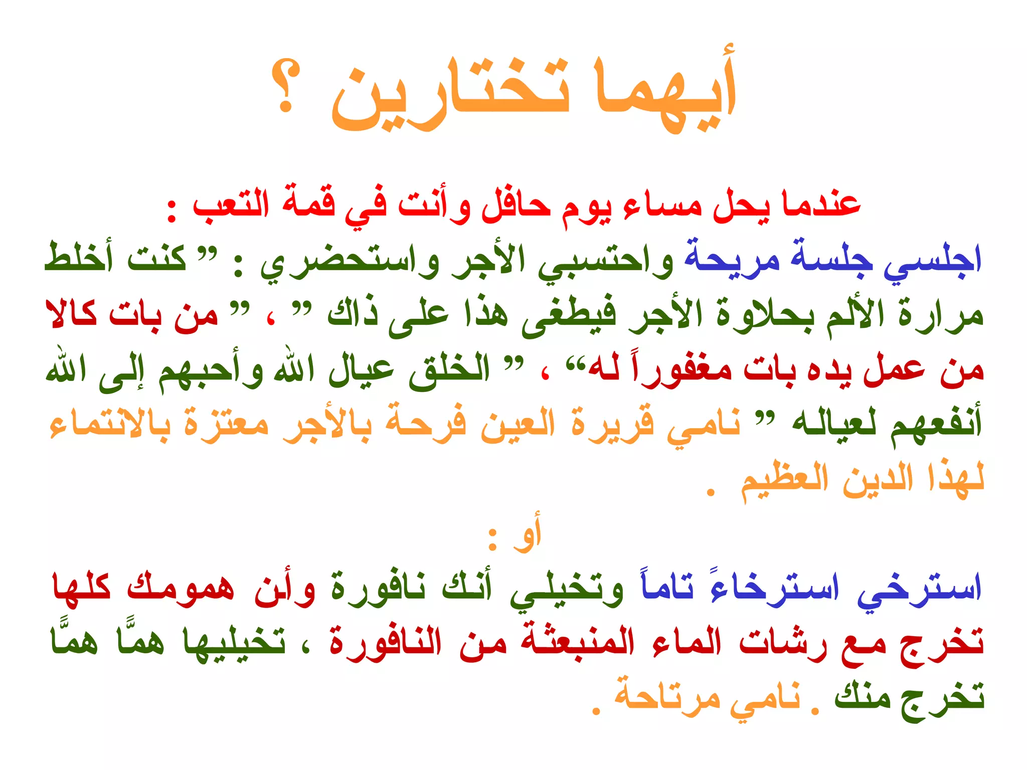 أيهما تختارين ؟ 
عندما يحل مساء يوم حافل وأنت في قمة التعب : 
اجلسي جلسة مريحة واحتسبي الجر واستحضري : ” كنت أخلط 
مرارة اللم بحلوة الجر فيطغى هذا على ذاك ” ، ” من بات كال 
من عمل يده بات مغفوراً  له“ ، ” الخلق عيال ال وأحبهم إلى ال 
أنفعهلم لعيالله ” ناملي قريرة العيلن فرحلة بالجر معتزة بالنتماء 
لهذا الدين العظيم . 
أو : 
اسلترخي اسلترخاءً  تاماً  وتخيللي أنلك نافورة وألن هموملك كلها 
تخرج ملع رشات الماء المنبعثلة ملن النافورة ، تخيليها همّاا همّاا 
تخرج منك . نامي مرتاحة . 
 