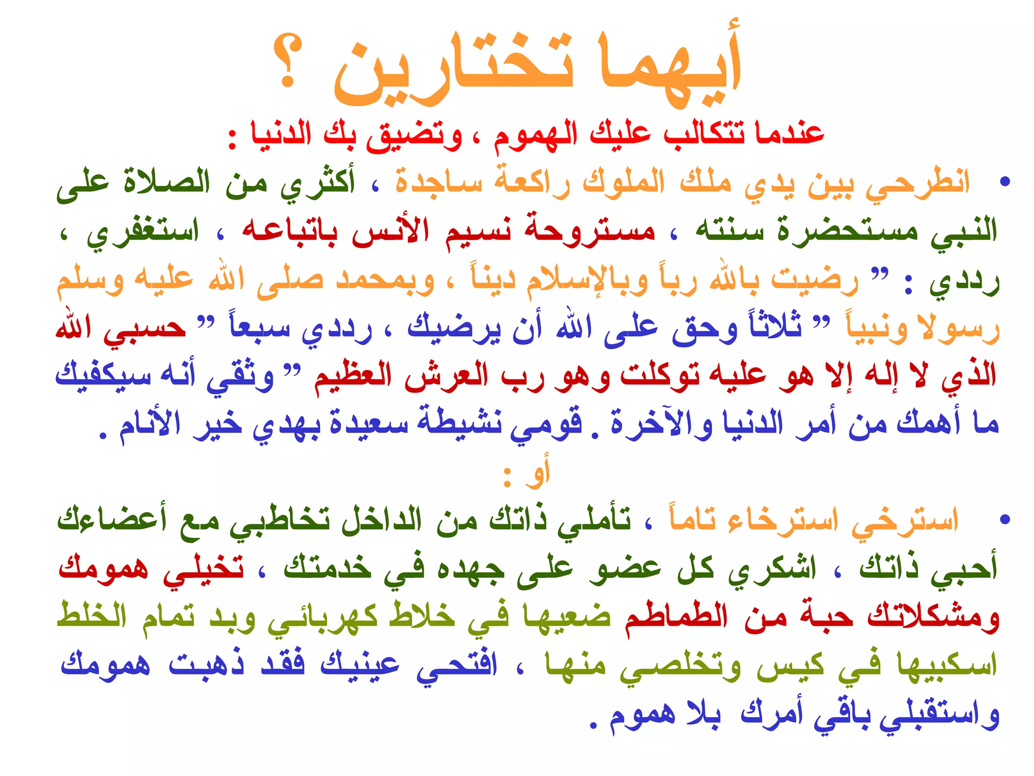 أيهما تختارين ؟ 
عندما تتكالب عليك الهموم ، وتضيق بك الدنيا : 
• انطرحلي بيلن يدي مللك الملوك راكعلة سلاجدة ، أكثري ملن الصللة على 
النلبي مسلتحضرة سلنته ، مسلتروحة نسليم النلس باتباعله ، استغفري ، 
رددي : ” رضيت بال رباً  وبالسلم ديناً  ، وبمحمد صلى ال عليه وسلم 
رسول ونبياً  ” ثالثااً  وحق على ال أن يرضيك ، رددي سبعاً  ” حسبي ال 
الذي ل إله إل هو عليه توكلت وهو رب العرش العظيم ” وثاقي أنه سيكفيك 
ما أهمك من أمر الدنيا والخرة . قومي نشيطة سعيدة بهدي خير النام . 
أو : 
• استرخي استرخاء تاماً  ، تأملي ذاتك من الداخل تخاطبي مع أعضاءك 
أحلبي ذاتلك ، اشكري كلل عضلو عللى جهده فلي خدمتلك ، تخيللي همومك 
ومشكلتلك حبلة ملن الطماطلم ضعيهلا فلي خلط  كهربائلي وبلد تمام الخلط 
اسلكبيها فلي كيلس وتخلصلي منهلا ، افتحلي عينيلك فقلد ذهبلت همومك 
واستقبلي باقي أمرك بل هموم . 
 