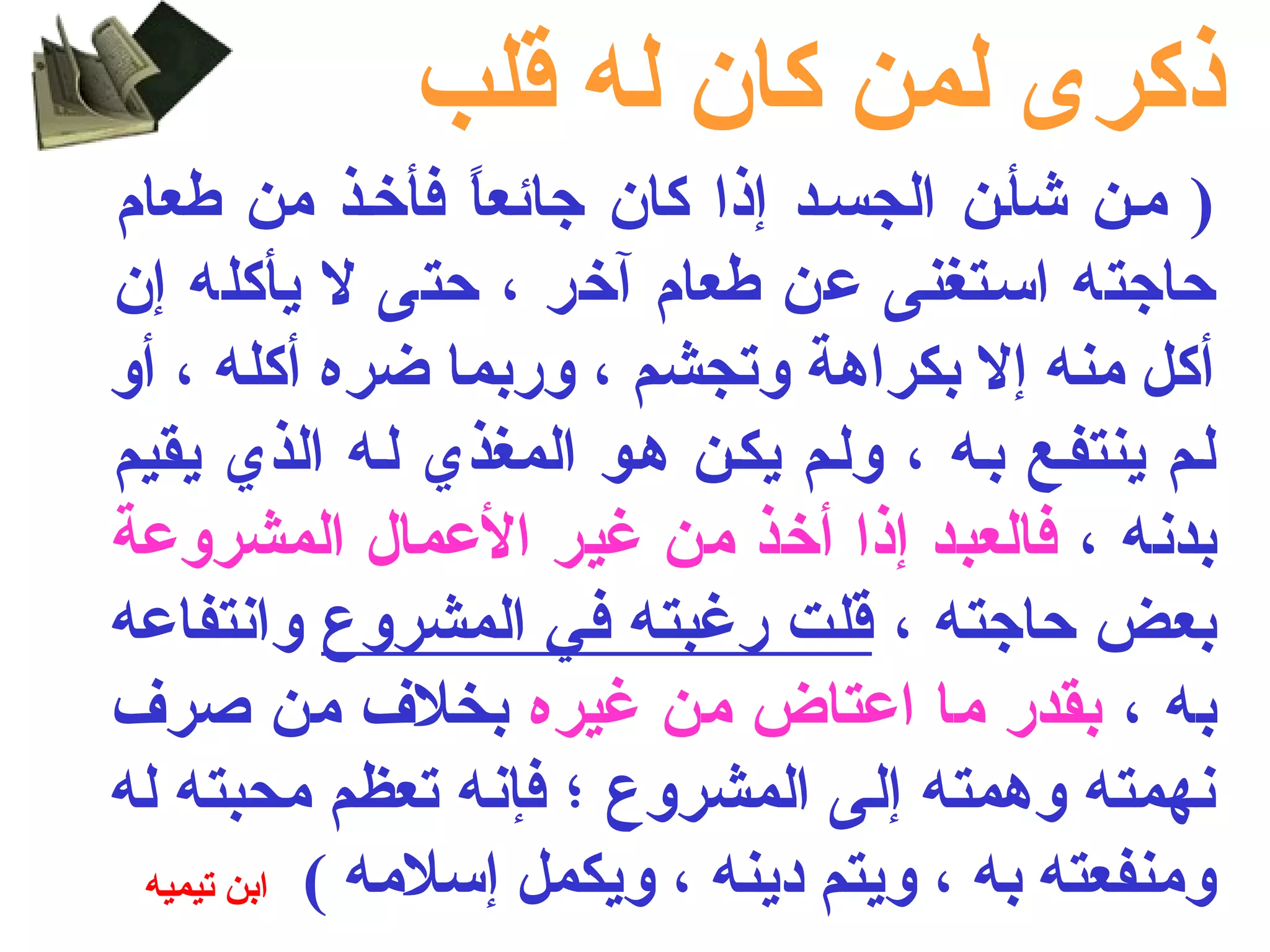 ذكرى لمن كان له قلب 
( ملن شألن الجسلد إذا كان جائعاً  فأخلذ من طعام 
حاجته اسلتغنى عن طعام آخر ، حتى ل يأكله إن 
أكل منه إل بكراهة وتجشم ، وربما ضره أكله ، أو 
للم ينتفلع بله ، وللم يكلن هلو المغذي لله الذي يقيم 
بدنه ، فالعبد إذا أخذ من غير العمال المشروعة 
بعض حاجته ، قلت رغبته في المشروع وانتفاعه 
به ، بقدر ما اعتاض من غيره بخلف من صرف 
نهمته وهمته إلى المشروع ؛ فإنه تعظم محبته له 
ومنفعته به ، ويتم دينه ، ويكمل إسلمه ) ابن تيميه 
 