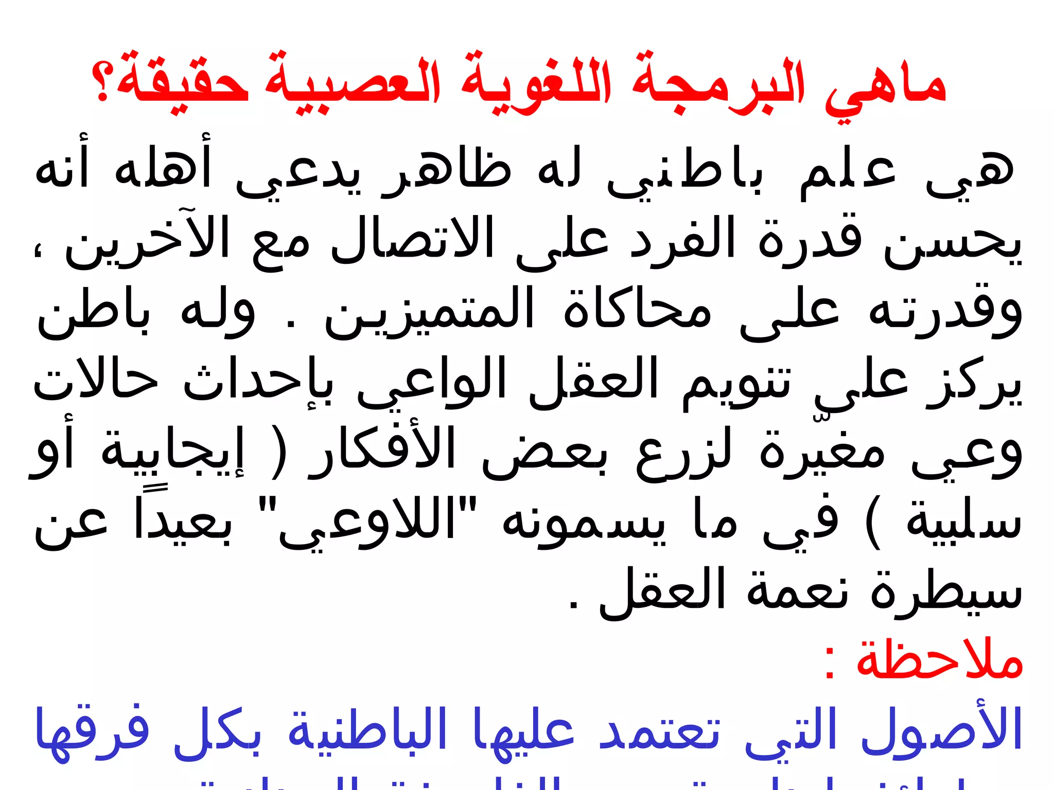 ماهي البرمجة اللغوية العصبية حقيقة؟ 
هي ع لم باطني له ظاهر يدعي أهله أنسه 
يحسن قدرة الفرد على التصال مع الخرين ، 
وقدرتـه علـى محاكاة المتميزيـن . ولـه باطن 
يركز على تنويم العقل الواعي بإحداث حالت 
وعـي مغيّررة لزرع بعـض الفكار ( إيجابيـة أو 
سلبية ) في ما يسمونسه "اللوعي" بعيدا عن 
سيطرة نسعمة العقل . 
ملحظة : 
الصول التي تعتمد عليها الباطنية بكل فرقها 
وطوائفهـا نسابعـة مـن الفلسـفة اليونسانسيـة . ومن 
 