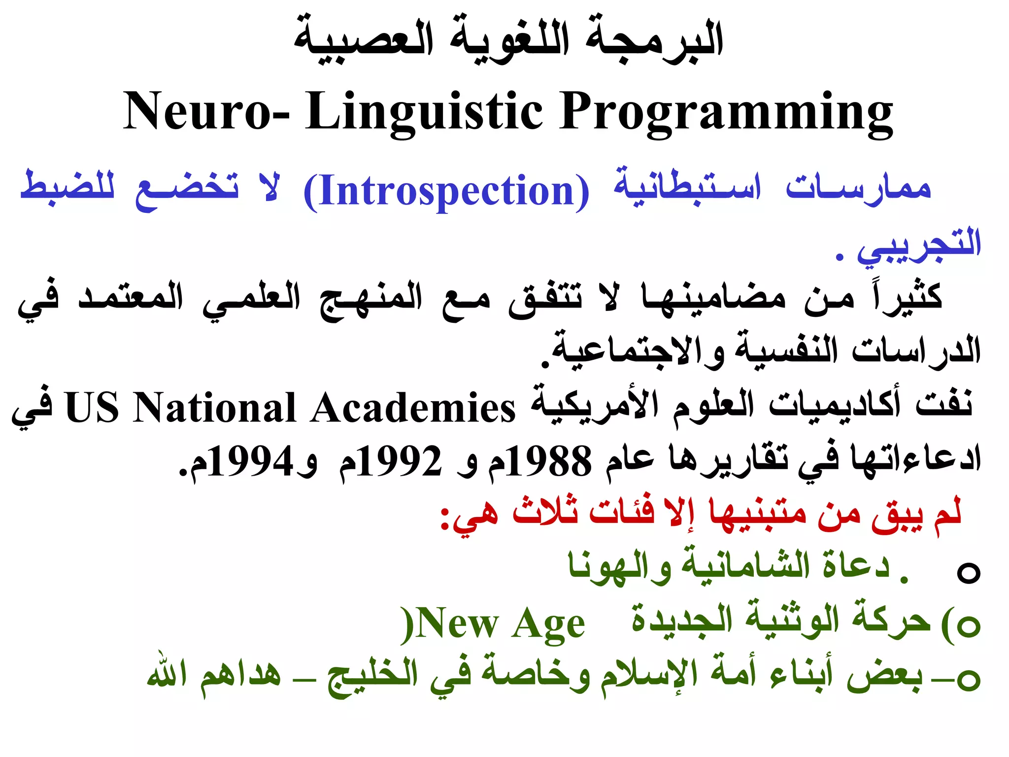 البرمجة اللغوية العصبية 
Neuro- Linguistic Programming 
ل تخضسسع للضبط (Introspection) ممارسسسات اسسستبطانية 
التجريبي . 
كثيراً  مسن مضامينهسا ل تتفسق مسع المنهسج العلمسي المعتمسد في 
الدراسات النفسية والجتتماعية. 
في US National Academies نفت أكاديميات العلوم المريكية 
ادعاءاتها في تقاريرها عام 1988 م و 1992 م و 1994 م. 
لم يبق من متبنيها إل فئات ثلث  هي: 
دعاة الشامانية والهونا . o 
)New Age حركة الوثنية الجديدة (o 
بعض أبناء أمة السلم وخاصة في الخليج – هداهم ال –o 
 