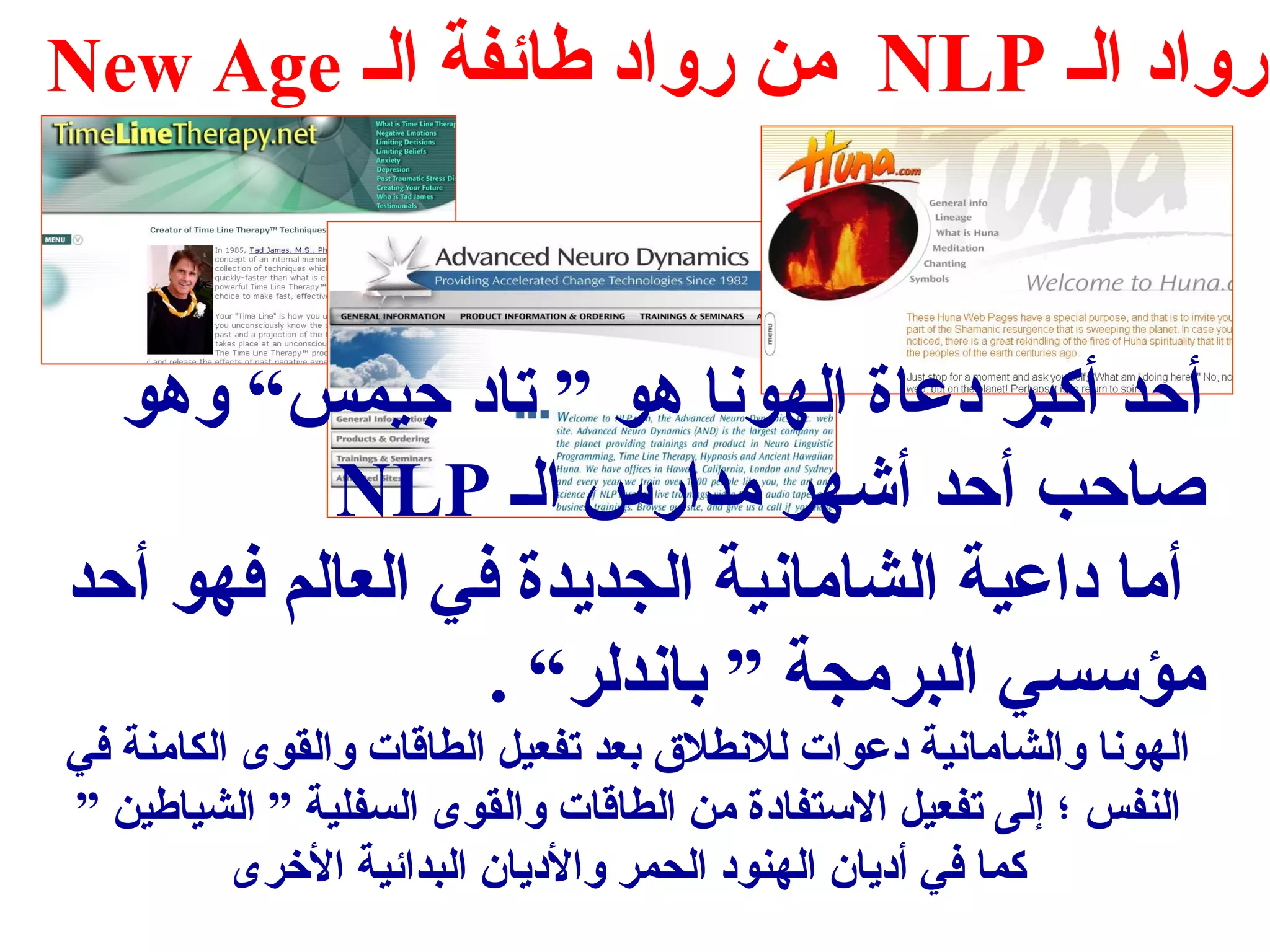 New Age من رواد طائفة الس NLP رواد الس 
أحد أكبر دعاة الهونا هو ” تاد جتيمس“ وهو 
NLP صاحب أحد أشهر مدارس الس 
أما داعية الشامانية الجديدة في العالم فهو أحد 
مؤسسي البرمجة ” باندلر“ . 
الهونا والشامانية دعوات للنطلق  بعد تفعيل الطاقات والقوى الكامنة في 
النفس ؛ إلى تفعيل الستفادة من الطاقات والقوى السفلية ” الشياطين ” 
كما في أديان الهنود الحمر والديان البدائية الخرى 
 