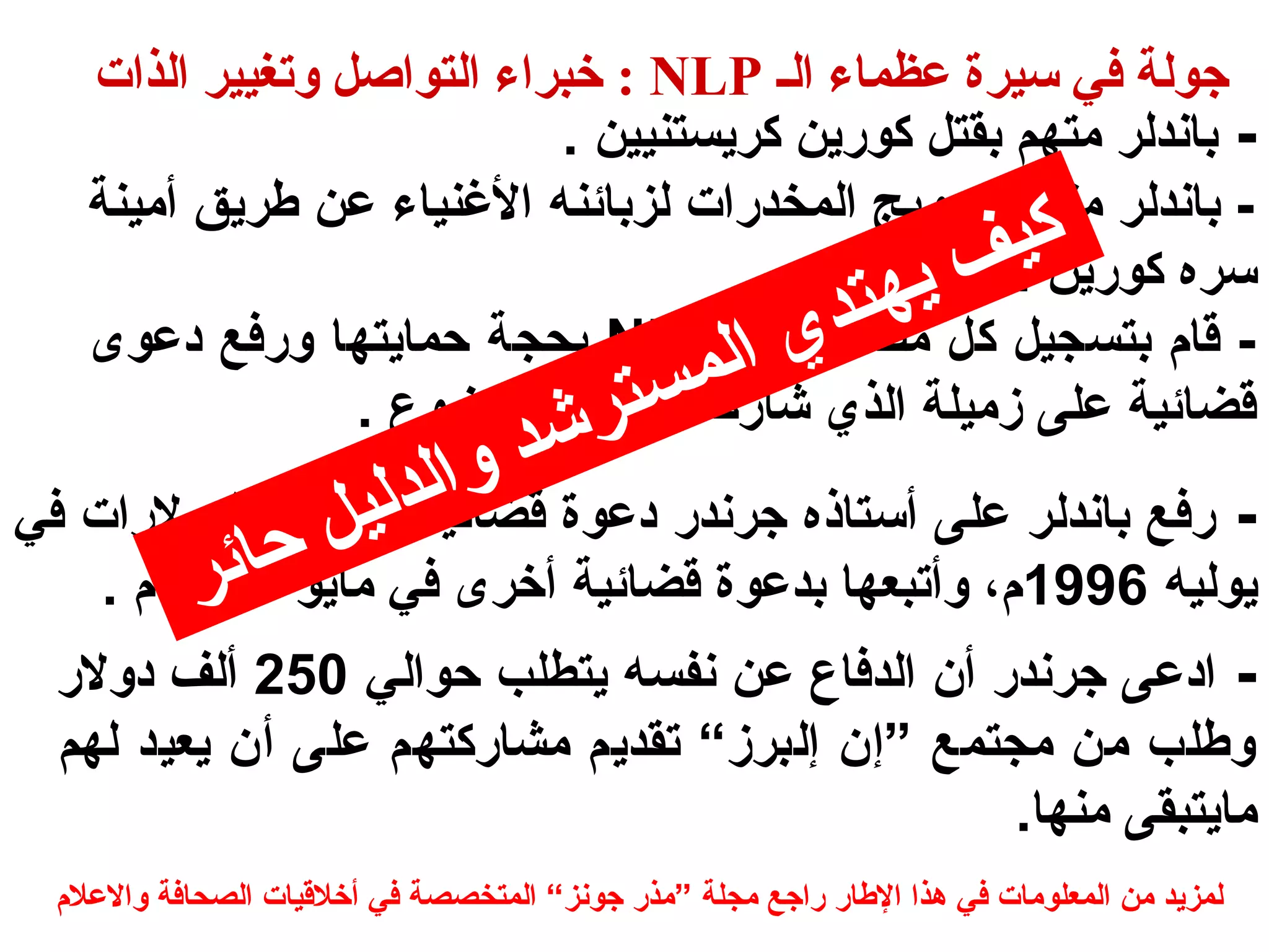 خبراء التواصل وتغيير الذات : NLP جتولة في سيرة عظماء الس 
- باندلر متهم بقتل كورايين كرييستنيين . 
- باندلر متهم بتروييج المخدراات لزبائنه الغننياء عن طرييق أمينة 
سره كورايين . 
كيف يهتدي المسترشد والدليل حائر 
بحجة حماييتها ورافع دعوى NLP - قام بتسجيل كل مصطلحات 
قضائية على زميلة الذي شاراكه تأليف الموضوع . 
- رافع باندلر على أستاذه جرندرا دعوة قضائية بملييين الدولراات في 
ييوليه 1996 م، وأتبعها بدعوة قضائية أخرى في ماييو 1997 م . 
- ادعى جرندرا أن الدفاع عن نفسه ييتطلب حوالي 250 ألف دولرا 
وطلب من مجتمع ”إن إلبرز“ تقدييم مشاراكتهم على أن ييعيد لهم 
ماييتبقى منها. 
لمزييد من المعلومات في هذا الطارا رااجع مجلة ”مذرا جونز“ المتخصصة في أخلقيات الصحافة والعلم 
 