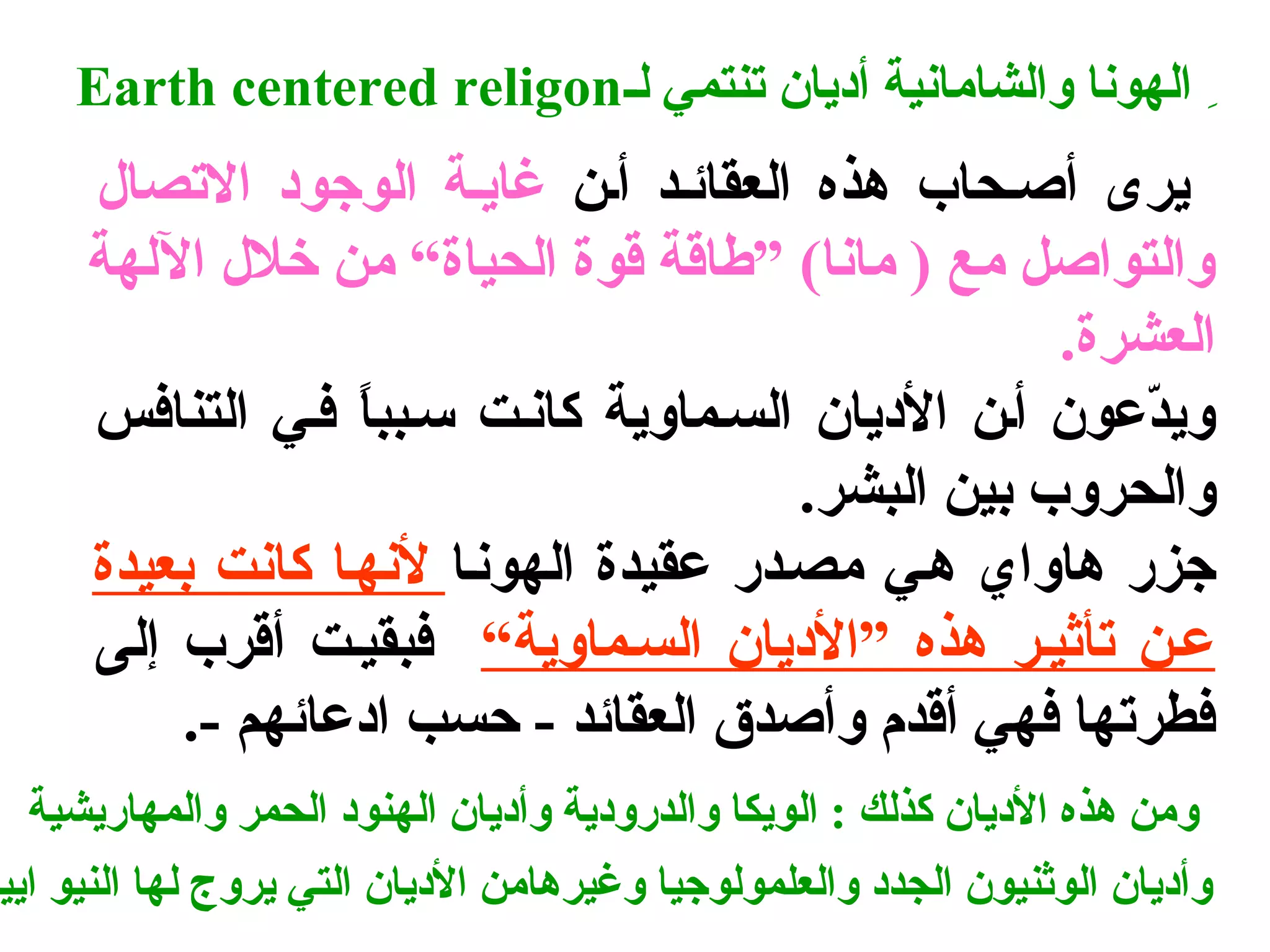 Earth centered religon الهونا والشامانية أديان تنتمي لس 
يرى أصسحاب هذه العقائسد أسن غايسة الوجتود التصال 
والتواصل مع ( مانا) ”طاقة قوة الحياة“ من خلل اللهة 
العشرة. 
ويدّفعون أسن الديان السسماوية كانست سسبباً  فسي التنافس 
والحروب بين البشر. 
جتزر هاواي هسي مصسدر عقيدة الهونسا لنهسا كانت بعيدة 
عسن تأثيسر هذه ”الديان السسماوية“ فبقيست أقرب إلى 
فطرتها فهي أقدم وأصدق  العقائد - حسب ادعائهم -. 
ومن هذه الديان كذلك : الويكا والدرودية وأديان الهنود الحمر والمهاريشية 
وأديان الوثنيون الجدد والعلمولوجتيا وغيرهامن الديان التي يروج لها النيو اييج 
 