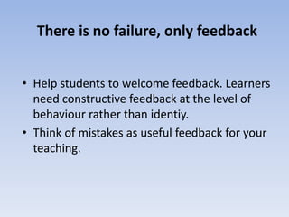 There is no failure, only feedback 
• Help students to welcome feedback. Learners 
need constructive feedback at the level of 
behaviour rather than identiy. 
• Think of mistakes as useful feedback for your 
teaching. 
 