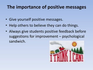 The importance of positive messages 
• Give yourself positive messages. 
• Help others to believe they can do things. 
• Always give students positive feedback before 
suggestions for improvement – psychological 
sandwich. 
 