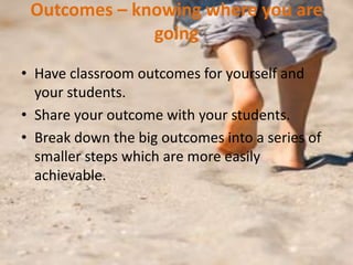Outcomes – knowing where you are 
going 
• Have classroom outcomes for yourself and 
your students. 
• Share your outcome with your students. 
• Break down the big outcomes into a series of 
smaller steps which are more easily 
achievable. 
 