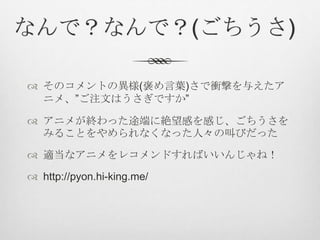 なんで？なんで？(ごちうさ)
 そのコメントの異様(褒め言葉)さで衝撃を与えたア
ニメ、”ご注文はうさぎですか”
 アニメが終わった途端に絶望感を感じ、ごちうさを
みることをやめられなくなった人々の叫びだった
 適当なアニメをレコメンドすればいいんじゃね！
 http://pyon.hi-king.me/
 