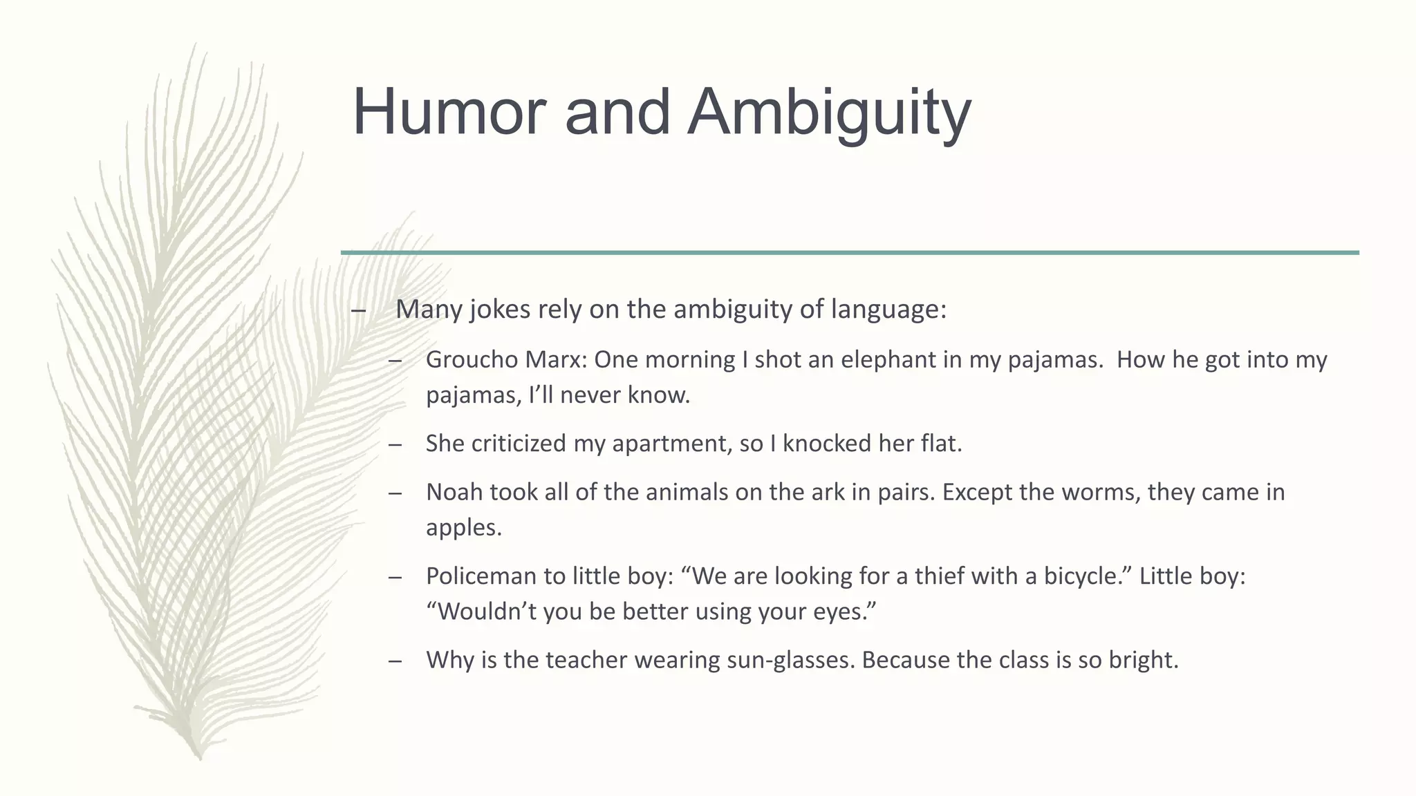 Humor and Ambiguity
– Many jokes rely on the ambiguity of language:
– Groucho Marx: One morning I shot an elephant in my pajamas. How he got into my
pajamas, I’ll never know.
– She criticized my apartment, so I knocked her flat.
– Noah took all of the animals on the ark in pairs. Except the worms, they came in
apples.
– Policeman to little boy: “We are looking for a thief with a bicycle.” Little boy:
“Wouldn’t you be better using your eyes.”
– Why is the teacher wearing sun-glasses. Because the class is so bright.
 
