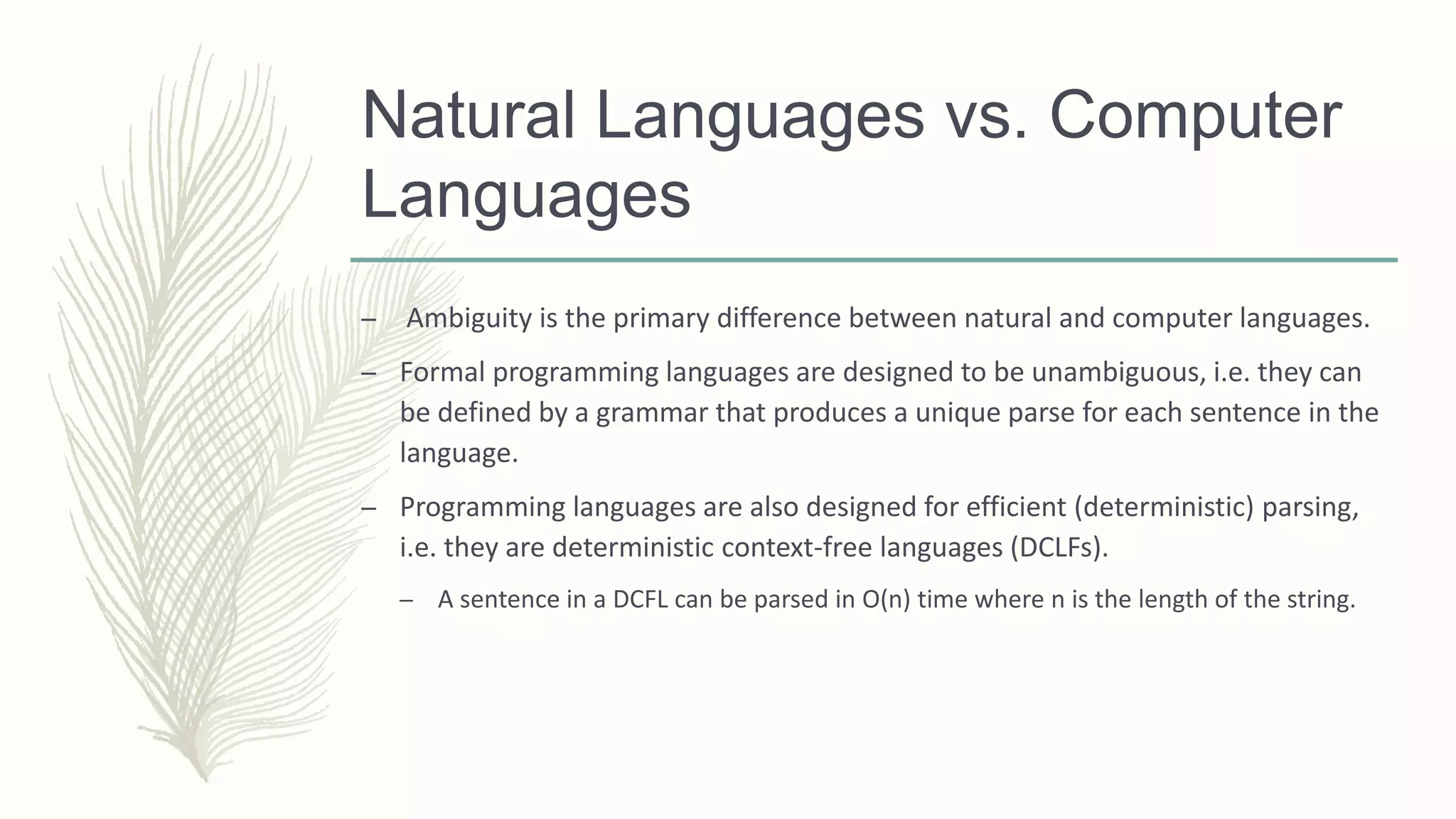 Natural Languages vs. Computer
Languages
– Ambiguity is the primary difference between natural and computer languages.
– Formal programming languages are designed to be unambiguous, i.e. they can
be defined by a grammar that produces a unique parse for each sentence in the
language.
– Programming languages are also designed for efficient (deterministic) parsing,
i.e. they are deterministic context-free languages (DCLFs).
– A sentence in a DCFL can be parsed in O(n) time where n is the length of the string.
 