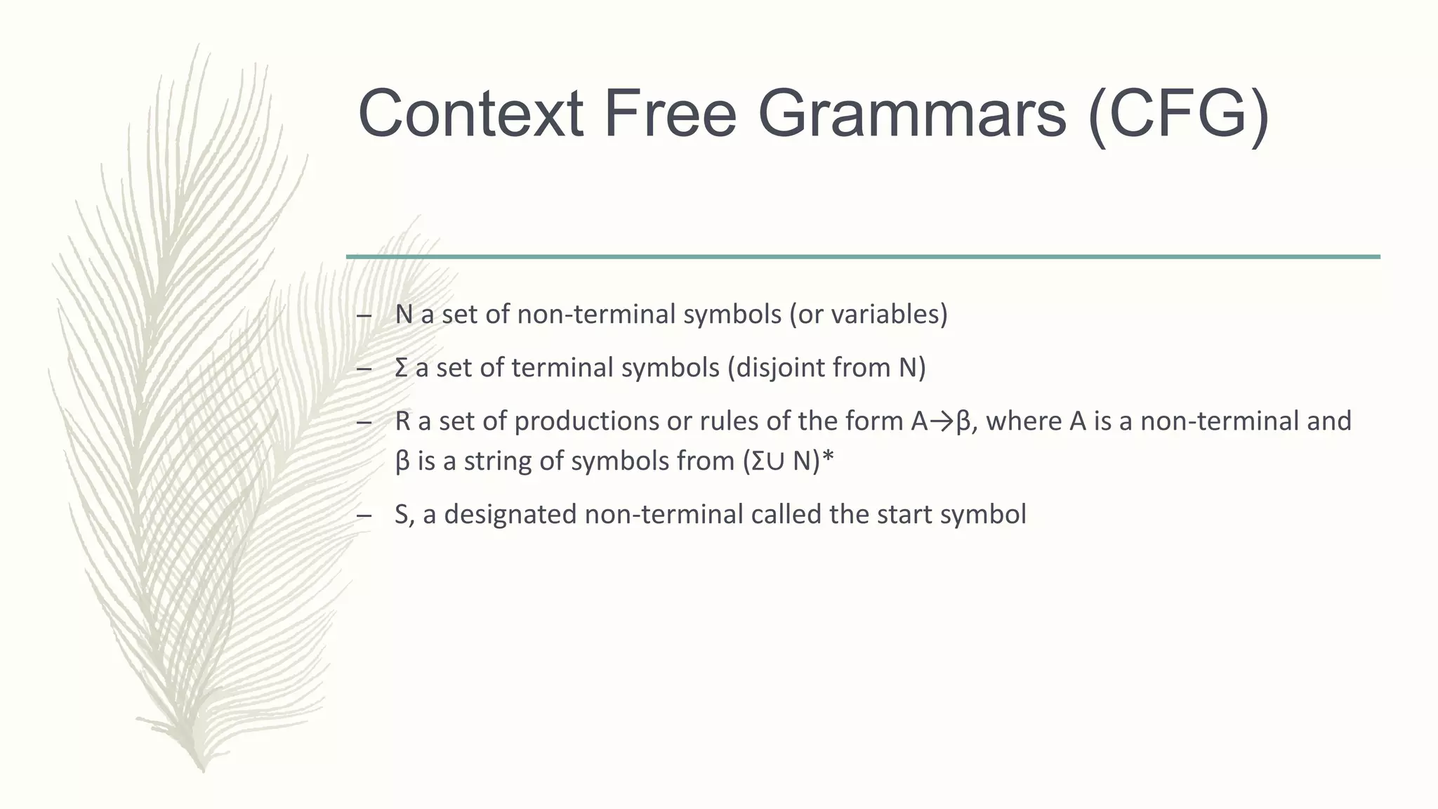 Context Free Grammars (CFG)
– N a set of non-terminal symbols (or variables)
– Σ a set of terminal symbols (disjoint from N)
– R a set of productions or rules of the form A→β, where A is a non-terminal and
β is a string of symbols from (Σ∪ N)*
– S, a designated non-terminal called the start symbol
 