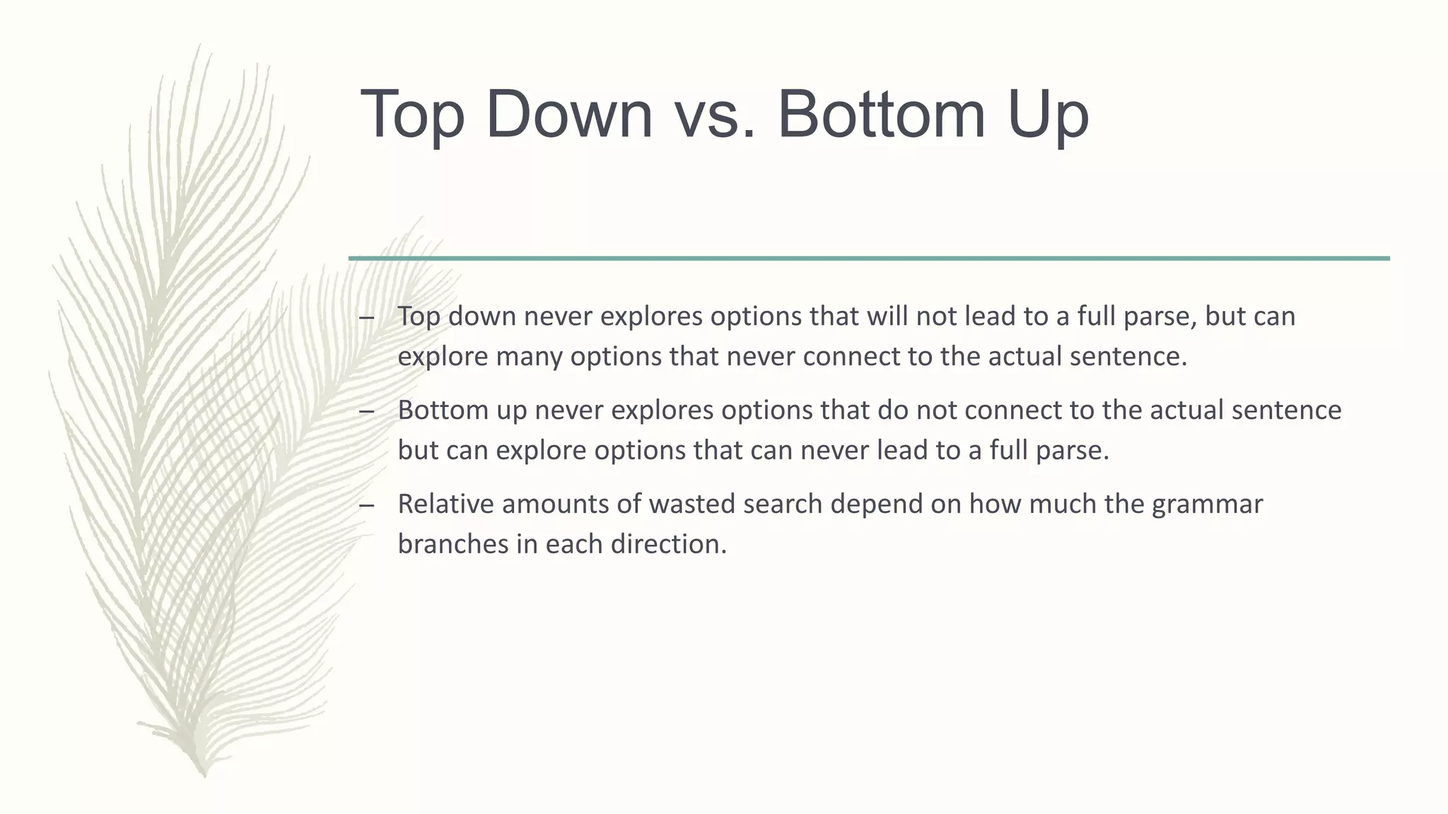 Top Down vs. Bottom Up
– Top down never explores options that will not lead to a full parse, but can
explore many options that never connect to the actual sentence.
– Bottom up never explores options that do not connect to the actual sentence
but can explore options that can never lead to a full parse.
– Relative amounts of wasted search depend on how much the grammar
branches in each direction.
 