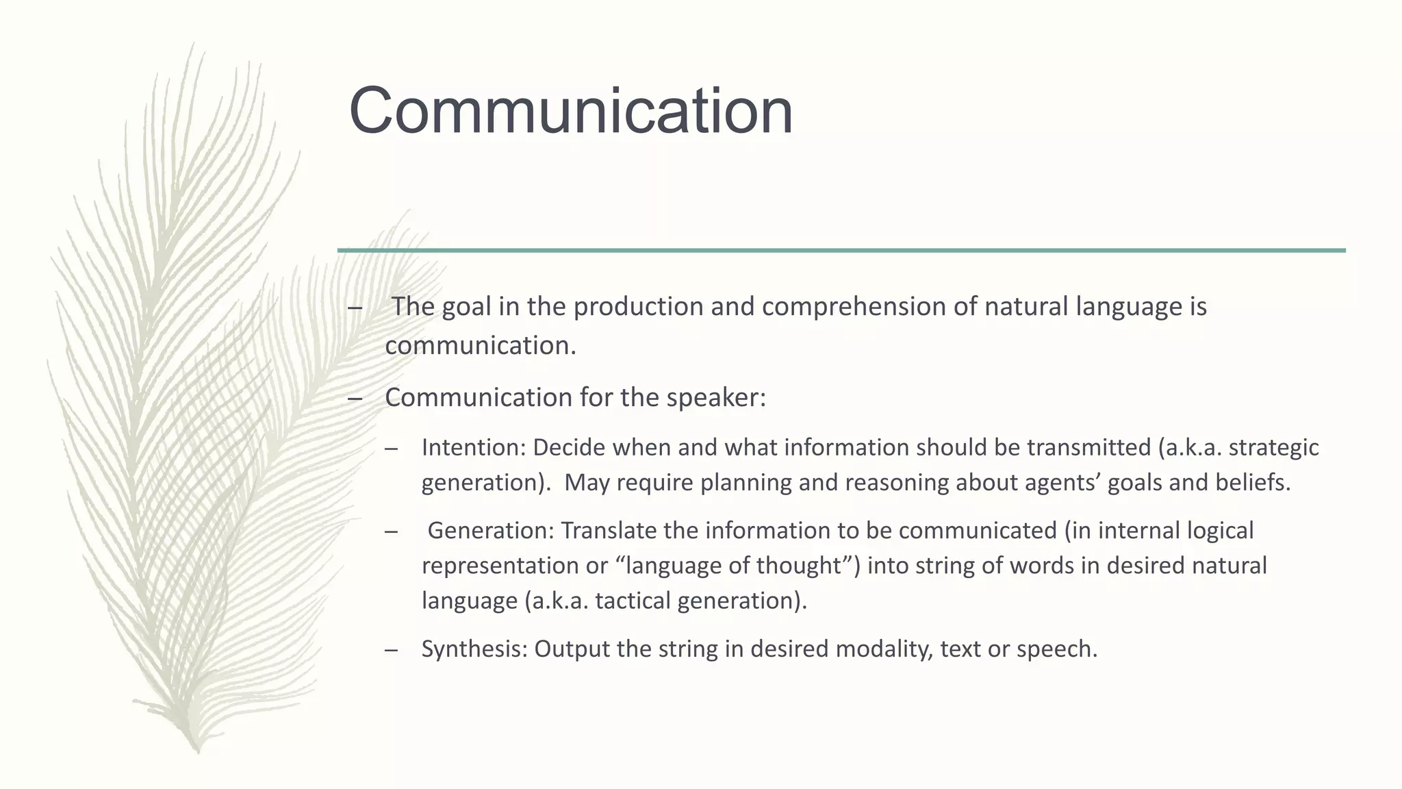 Communication
– The goal in the production and comprehension of natural language is
communication.
– Communication for the speaker:
– Intention: Decide when and what information should be transmitted (a.k.a. strategic
generation). May require planning and reasoning about agents’ goals and beliefs.
– Generation: Translate the information to be communicated (in internal logical
representation or “language of thought”) into string of words in desired natural
language (a.k.a. tactical generation).
– Synthesis: Output the string in desired modality, text or speech.
 