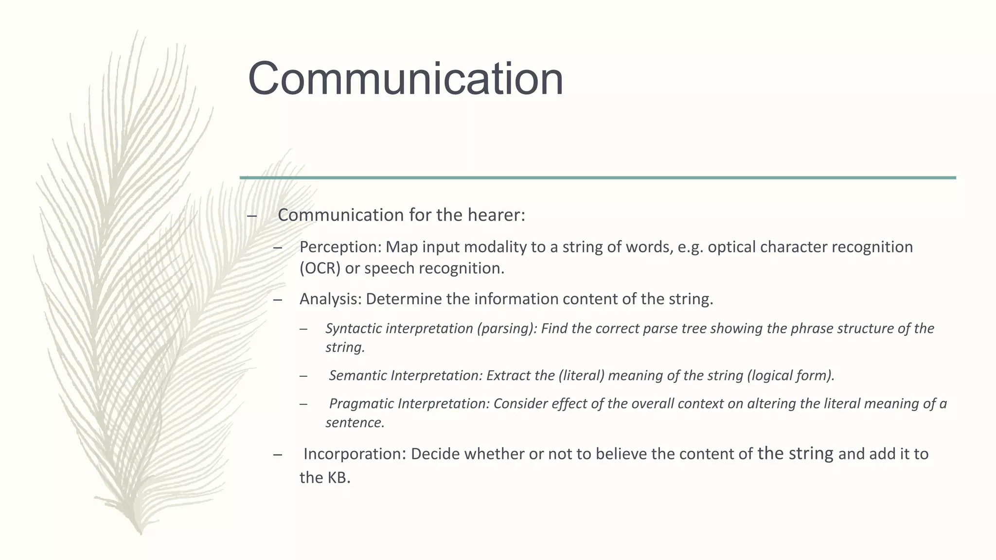 Communication
– Communication for the hearer:
– Perception: Map input modality to a string of words, e.g. optical character recognition
(OCR) or speech recognition.
– Analysis: Determine the information content of the string.
– Syntactic interpretation (parsing): Find the correct parse tree showing the phrase structure of the
string.
– Semantic Interpretation: Extract the (literal) meaning of the string (logical form).
– Pragmatic Interpretation: Consider effect of the overall context on altering the literal meaning of a
sentence.
– Incorporation: Decide whether or not to believe the content of the string and add it to
the KB.
 