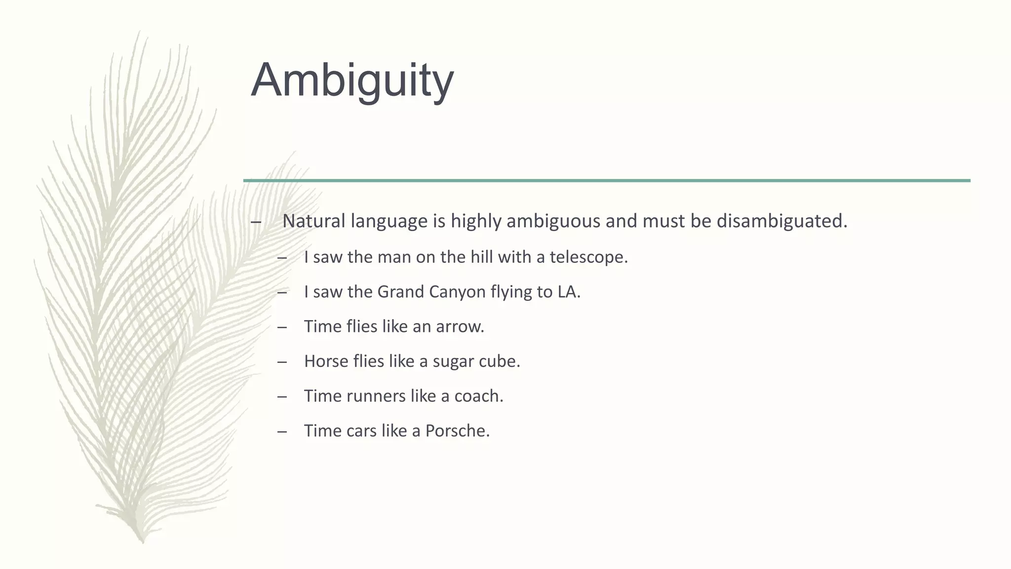 Ambiguity
– Natural language is highly ambiguous and must be disambiguated.
– I saw the man on the hill with a telescope.
– I saw the Grand Canyon flying to LA.
– Time flies like an arrow.
– Horse flies like a sugar cube.
– Time runners like a coach.
– Time cars like a Porsche.
 