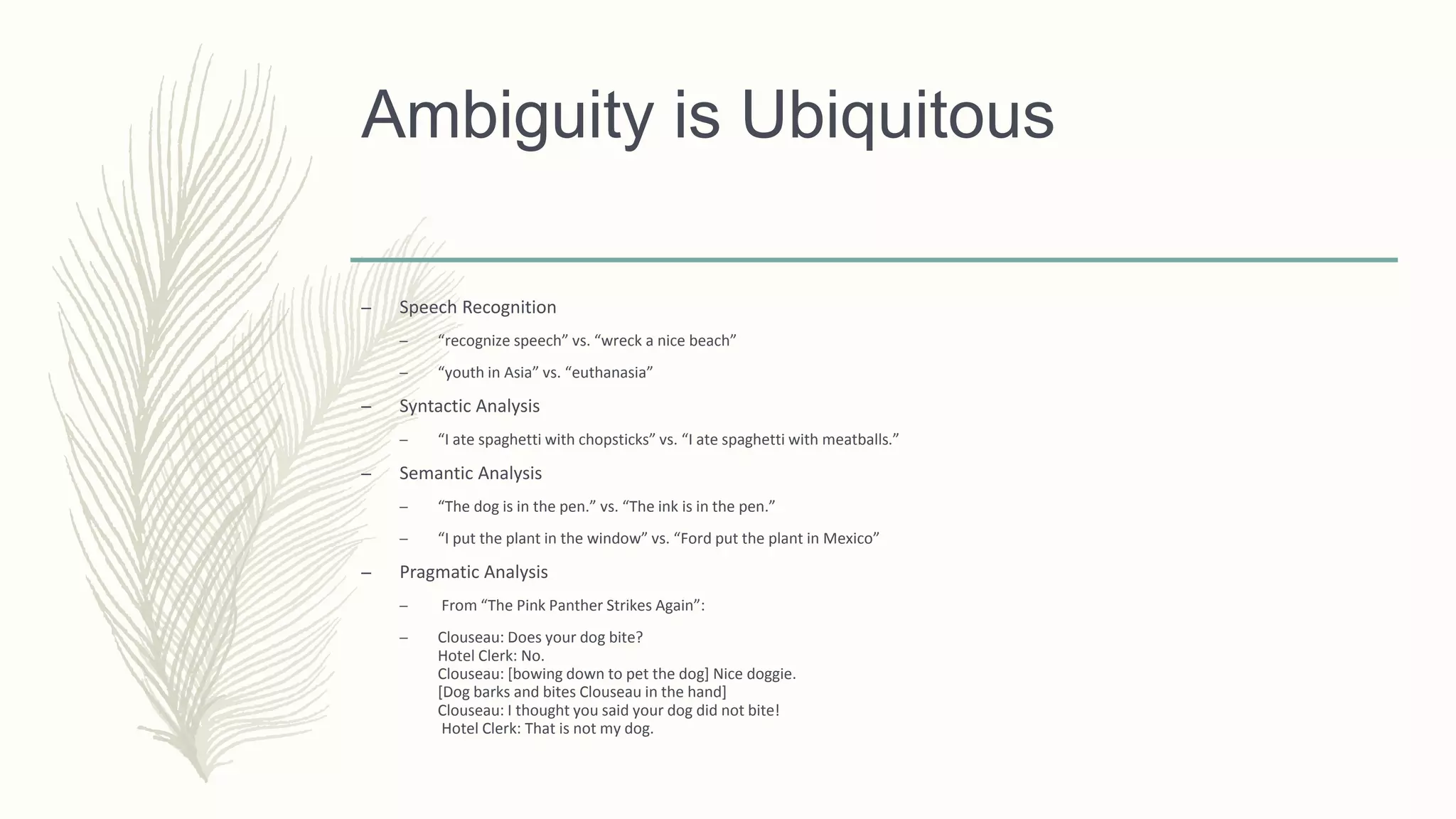 Ambiguity is Ubiquitous
– Speech Recognition
– “recognize speech” vs. “wreck a nice beach”
– “youth in Asia” vs. “euthanasia”
– Syntactic Analysis
– “I ate spaghetti with chopsticks” vs. “I ate spaghetti with meatballs.”
– Semantic Analysis
– “The dog is in the pen.” vs. “The ink is in the pen.”
– “I put the plant in the window” vs. “Ford put the plant in Mexico”
– Pragmatic Analysis
– From “The Pink Panther Strikes Again”:
– Clouseau: Does your dog bite?
Hotel Clerk: No.
Clouseau: [bowing down to pet the dog] Nice doggie.
[Dog barks and bites Clouseau in the hand]
Clouseau: I thought you said your dog did not bite!
Hotel Clerk: That is not my dog.
 