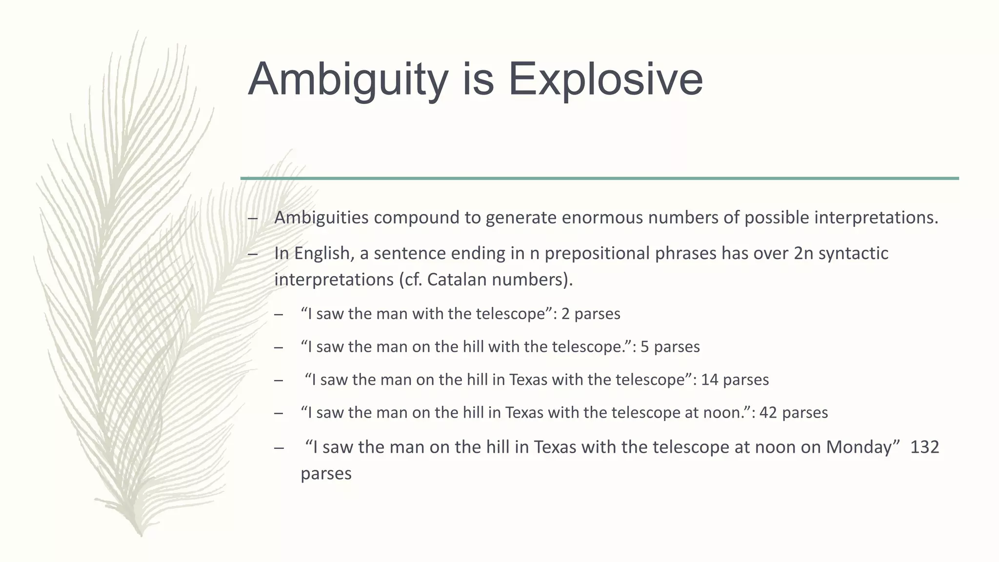 Ambiguity is Explosive
– Ambiguities compound to generate enormous numbers of possible interpretations.
– In English, a sentence ending in n prepositional phrases has over 2n syntactic
interpretations (cf. Catalan numbers).
– “I saw the man with the telescope”: 2 parses
– “I saw the man on the hill with the telescope.”: 5 parses
– “I saw the man on the hill in Texas with the telescope”: 14 parses
– “I saw the man on the hill in Texas with the telescope at noon.”: 42 parses
– “I saw the man on the hill in Texas with the telescope at noon on Monday” 132
parses
 