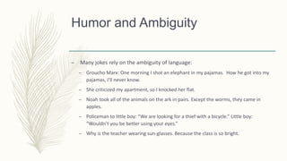 Humor and Ambiguity
– Many jokes rely on the ambiguity of language:
– Groucho Marx: One morning I shot an elephant in my pajamas. How he got into my
pajamas, I’ll never know.
– She criticized my apartment, so I knocked her flat.
– Noah took all of the animals on the ark in pairs. Except the worms, they came in
apples.
– Policeman to little boy: “We are looking for a thief with a bicycle.” Little boy:
“Wouldn’t you be better using your eyes.”
– Why is the teacher wearing sun-glasses. Because the class is so bright.
 