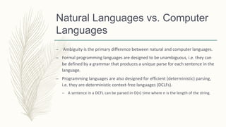 Natural Languages vs. Computer
Languages
– Ambiguity is the primary difference between natural and computer languages.
– Formal programming languages are designed to be unambiguous, i.e. they can
be defined by a grammar that produces a unique parse for each sentence in the
language.
– Programming languages are also designed for efficient (deterministic) parsing,
i.e. they are deterministic context-free languages (DCLFs).
– A sentence in a DCFL can be parsed in O(n) time where n is the length of the string.
 