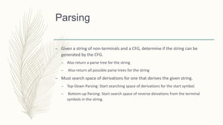Parsing
– Given a string of non-terminals and a CFG, determine if the string can be
generated by the CFG.
– Also return a parse tree for the string
– Also return all possible parse trees for the string
– Must search space of derivations for one that derives the given string.
– Top-Down Parsing: Start searching space of derivations for the start symbol.
– Bottom-up Parsing: Start search space of reverse deivations from the terminal
symbols in the string.
 