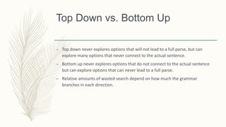 Top Down vs. Bottom Up
– Top down never explores options that will not lead to a full parse, but can
explore many options that never connect to the actual sentence.
– Bottom up never explores options that do not connect to the actual sentence
but can explore options that can never lead to a full parse.
– Relative amounts of wasted search depend on how much the grammar
branches in each direction.
 