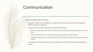 Communication
– Communication for the hearer:
– Perception: Map input modality to a string of words, e.g. optical character recognition
(OCR) or speech recognition.
– Analysis: Determine the information content of the string.
– Syntactic interpretation (parsing): Find the correct parse tree showing the phrase structure of the
string.
– Semantic Interpretation: Extract the (literal) meaning of the string (logical form).
– Pragmatic Interpretation: Consider effect of the overall context on altering the literal meaning of a
sentence.
– Incorporation: Decide whether or not to believe the content of the string and add it to
the KB.
 