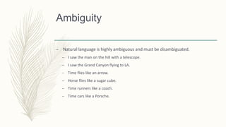 Ambiguity
– Natural language is highly ambiguous and must be disambiguated.
– I saw the man on the hill with a telescope.
– I saw the Grand Canyon flying to LA.
– Time flies like an arrow.
– Horse flies like a sugar cube.
– Time runners like a coach.
– Time cars like a Porsche.
 