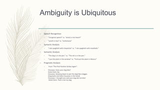 Ambiguity is Ubiquitous
– Speech Recognition
– “recognize speech” vs. “wreck a nice beach”
– “youth in Asia” vs. “euthanasia”
– Syntactic Analysis
– “I ate spaghetti with chopsticks” vs. “I ate spaghetti with meatballs.”
– Semantic Analysis
– “The dog is in the pen.” vs. “The ink is in the pen.”
– “I put the plant in the window” vs. “Ford put the plant in Mexico”
– Pragmatic Analysis
– From “The Pink Panther Strikes Again”:
– Clouseau: Does your dog bite?
Hotel Clerk: No.
Clouseau: [bowing down to pet the dog] Nice doggie.
[Dog barks and bites Clouseau in the hand]
Clouseau: I thought you said your dog did not bite!
Hotel Clerk: That is not my dog.
 
