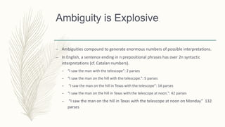 Ambiguity is Explosive
– Ambiguities compound to generate enormous numbers of possible interpretations.
– In English, a sentence ending in n prepositional phrases has over 2n syntactic
interpretations (cf. Catalan numbers).
– “I saw the man with the telescope”: 2 parses
– “I saw the man on the hill with the telescope.”: 5 parses
– “I saw the man on the hill in Texas with the telescope”: 14 parses
– “I saw the man on the hill in Texas with the telescope at noon.”: 42 parses
– “I saw the man on the hill in Texas with the telescope at noon on Monday” 132
parses
 