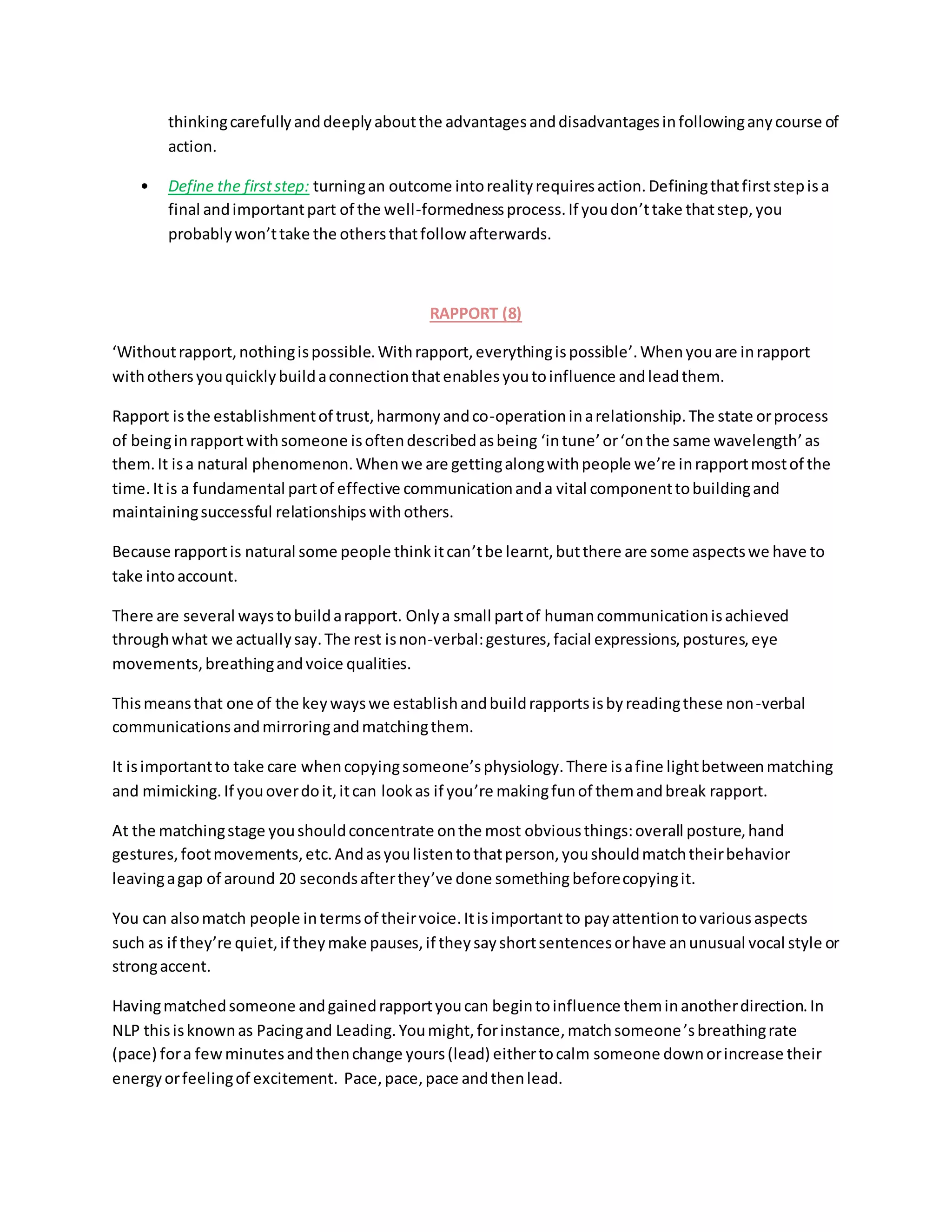 thinkingcarefullyanddeeplyaboutthe advantagesanddisadvantagesinfollowinganycourse of
action.
• Define the firststep: turningan outcome intorealityrequiresaction.Definingthatfirststepisa
final andimportantpart of the well-formednessprocess.If youdon’ttake thatstep,you
probablywon’ttake the othersthatfollow afterwards.
RAPPORT (8)
‘Withoutrapport,nothingispossible.Withrapport,everythingispossible’.Whenyouare inrapport
withothersyouquicklybuildaconnectionthatenablesyoutoinfluence andleadthem.
Rapport isthe establishmentof trust,harmonyandco-operationinarelationship.The state orprocess
of beinginrapportwithsomeone isoftendescribedasbeing ‘intune’or‘onthe same wavelength’as
them.It isa natural phenomenon.Whenwe are gettingalongwithpeople we’re inrapportmostof the
time.Itis a fundamental partof effective communicationanda vital componenttobuildingand
maintainingsuccessful relationshipswithothers.
Because rapportis natural some people thinkitcan’tbe learnt,butthere are some aspectswe have to
take intoaccount.
There are several waystobuildarapport. Onlya small partof humancommunicationisachieved
throughwhat we actuallysay.The rest isnon-verbal:gestures,facial expressions,postures,eye
movements,breathingandvoice qualities.
Thismeansthat one of the keywayswe establishandbuildrapportsisbyreadingthese non-verbal
communicationsandmirroringandmatchingthem.
It isimportantto take care whencopyingsomeone’sphysiology.There isafine lightbetweenmatching
and mimicking.If youoverdoit,itcan lookas if you’re makingfunof themandbreak rapport.
At the matchingstage youshouldconcentrate onthe most obviousthings:overall posture,hand
gestures,footmovements,etc.Andasyoulistentothatperson,youshouldmatchtheirbehavior
leavingagap of around 20 secondsafterthey’ve done somethingbeforecopyingit.
You can alsomatch people intermsof theirvoice.Itisimportantto payattentiontovariousaspects
such as if they’re quiet,if theymake pauses,if theysayshortsentencesorhave anunusual vocal style or
strongaccent.
Havingmatchedsomeone andgainedrapportyoucan begintoinfluence theminanotherdirection.In
NLP thisisknownas Pacingand Leading.Youmight,forinstance,matchsomeone’sbreathingrate
(pace) fora fewminutesandthenchange yours(lead) eithertocalm someone downorincrease their
energyorfeelingof excitement. Pace,pace,pace andthenlead.
 